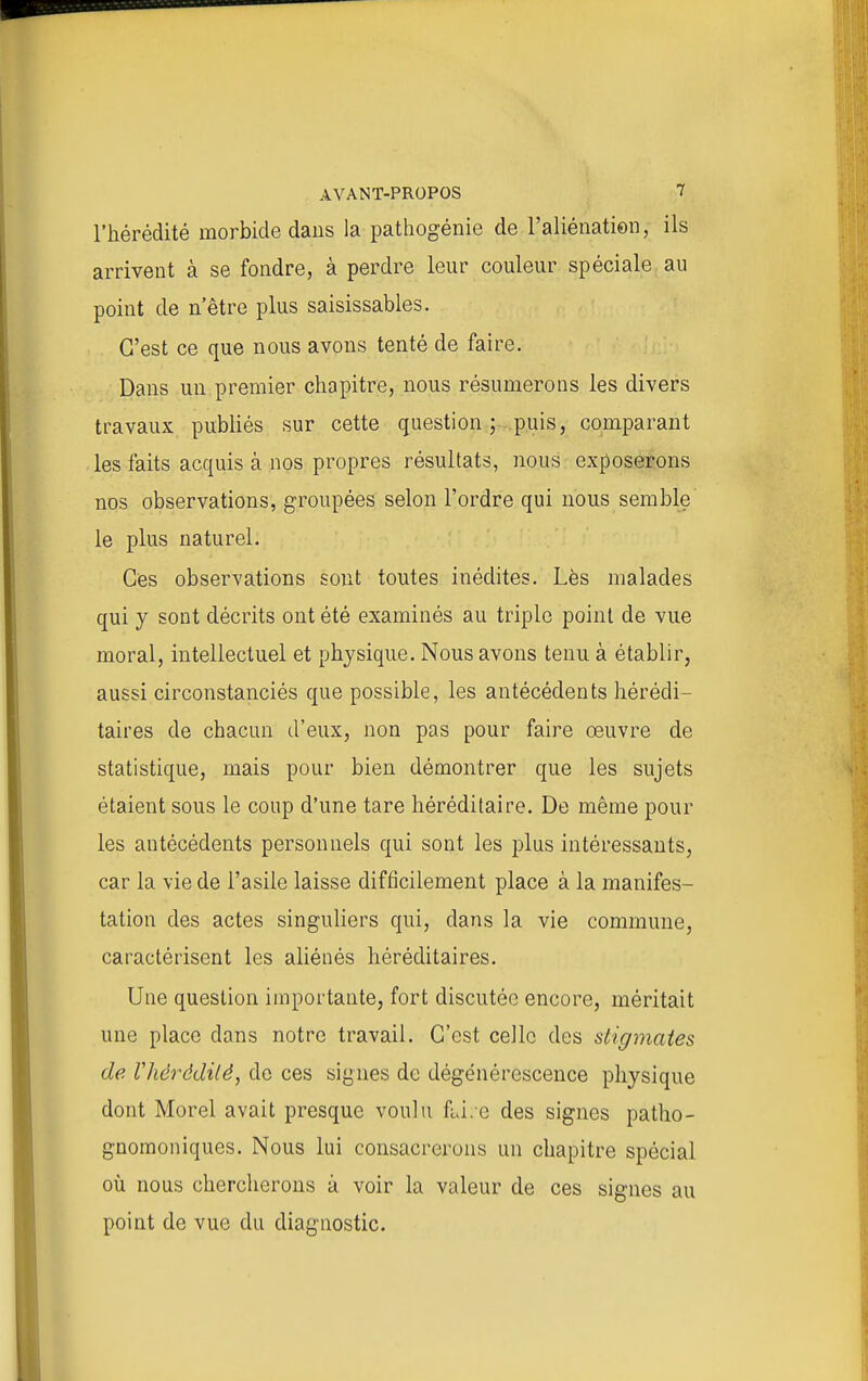 l'hérédité morbide dans la pathogénie de l'aliénation, ils arrivent à se fondre, à perdre leur couleur spéciale au point de n'être plus saisissables. C'est ce que nous avons tenté de faire. Dans un premier chapitre, nous résumerons les divers travaux publiés sur cette question; puis, comparant les faits acquis à nos propres résultats, nous exposerons nos observations, groupées selon l'ordre qui nous semble le plus naturel. Ces observations sont toutes inédites. Lès malades qui y sont décrits ont été examinés au triple point de vue moral, intellectuel et physique. Nous avons tenu à établir, aussi circonstanciés que possible, les antécédents hérédi- taires de chacun d'eux, non pas pour faire œuvre de statistique, mais pour bien démontrer que les sujets étaient sous le coup d'une tare héréditaire. De même pour les antécédents personnels qui sont les jdIus intéressants, car la vie de l'asile laisse difficilement place à la manifes- tation des actes singuliers qui, dans la vie commune, caractérisent les ahéoés héréditaires. Une question importante, fort discutée encore, méritait une place dans notre travail. C'est celle des stigmates de lliérédilê, do ces signes de dégénérescence physique dont Morel avait presque voulu fiJ.c des signes patho- gnomoniques. Nous lui consacrerons un chapitre spécial où nous chercherons à voir la valeur de ces signes au point de vue du diagnostic.