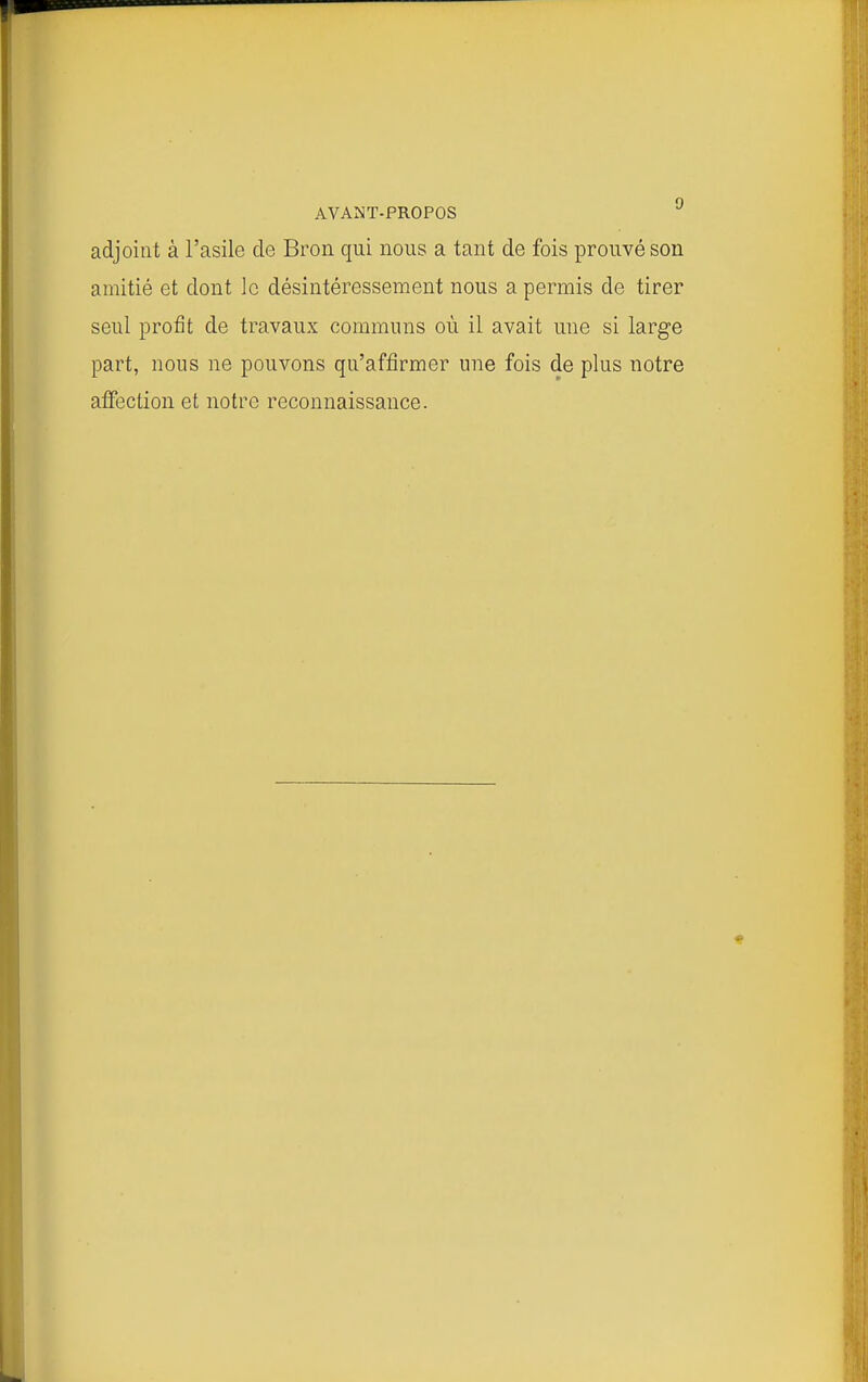 adjoint à l'asile de Bron qui nous a tant de fois prouvé son amitié et dont le désintéressement nous a permis de tirer seul profit de travaux communs où il avait une si large part, nous ne pouvons qu'affirmer une fois de plus notre affection et notre reconnaissance.