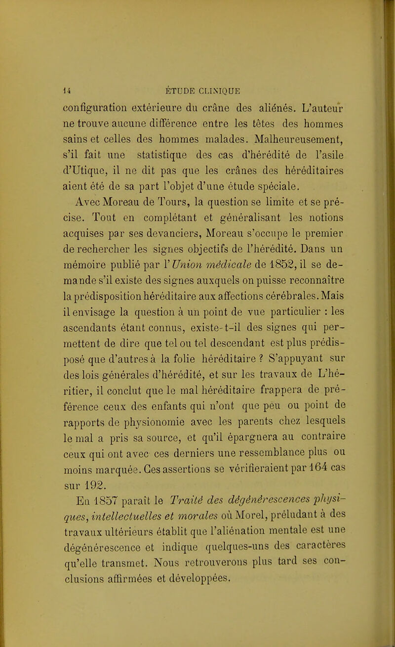 configuration extérieure du crâne des aliénés. L'auteur ne trouve aucune différence entre les têtes des hommes sains et celles des hommes malades. Malheureusement, s'il fait une statistique des cas d'hérédité de l'asile d'Utique, il ne dit pas que les crânes des héréditaires aient été de sa part l'objet d'une étude spéciale. Avec Moreau de Tours, la question se limite et se pré- cise. Tout en complétant et généralisant les notions acquises par ses devanciers, Moreau s'occupe le premier de rechercher les signes objectifs de l'hérédité. Dans un mémoire publié par l'Union médicale de 1852, il se de- mande s'il existe des signes auxquels on puisse reconnaître la prédisposition héréditaire aux affections cérébrales. Mais il envisage la question à un point de vue particulier : les ascendants étant connus, existe-t-il des signes qui per- mettent de dire que tel ou tel descendant est plus prédis- posé que d'autres à la folie héréditaire? S'appujant sur des lois générales d'hérédité, et sur les travaux de L'hé- ritier, il conclut que le mal héréditaire frappera de pré- férence ceux des enfants qui n'ont que peu ou point de rapports de physionomie avec les parents chez lesquels le mal a pris sa source, et qu'il épargnera au contraire ceux qui ont avec ces derniers une ressemblance plus ou moins marquée. Ces assertions se vérifieraient par 164 cas sur 192. En 1857 paraît le Traité des dégénérescences physi- ques, intellectuelles et morales oùMorel, préludant à des travaux ultérieurs établit que l'aliénation mentale est une dégénérescence et indique quelques-uns des caractères qu'elle transmet. Nous retrouverons plus tard ses con- clusions affirmées et développées.