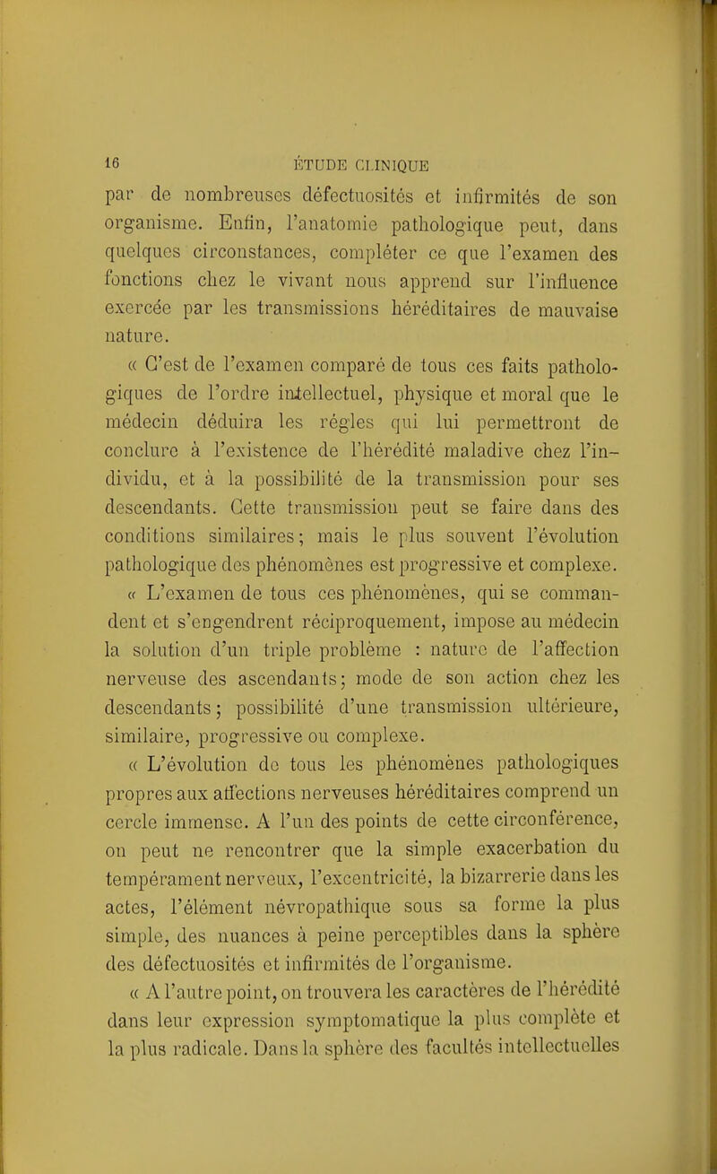 par de nombreuses défectuosités et infirmités de son organisme. Enfin, l'anatomie pathologique peut, dans quelques circonstances, compléter ce que l'examen des fonctions chez le vivant nous apprend sur l'influence exercée par les transmissions héréditaires de mauvaise nature. a C'est de l'examen comparé de tous ces faits patholo- giques de l'ordre intellectuel, physique et moral que le médecin déduira les régies qui lui permettront de conclure à l'existence de l'hérédité maladive chez l'in- dividu, et à la possibilité de la transmission pour ses descendants. Cette transmission peut se faire dans des conditions similaires ; mais le plus souvent l'évolution pathologique des phénomènes est progressive et complexe. « L'examen de tous ces phénomènes, qui se comman- dent et s'engendrent réciproquement, impose au médecin la solution d'un triple problème : nature de l'affection nerveuse des ascendants; mode de son action chez les descendants ; possibilité d'une transmission ultérieure, similaire, progressive ou complexe. « L'évolution do tous les phénomènes pathologiques propres aux affections nerveuses héréditaires comprend un cercle immense. A l'un des points de cette circonférence, on peut ne rencontrer que la simple exacerbation du tempérament nerveux, l'excentricité, la bizarrerie dans les actes, l'élément névropathique sous sa forme la plus simple, des nuances à peine perceptibles dans la sphère des défectuosités et infirmités de l'organisme. « A l'autre point, on trouvera les caractères de l'hérédité dans leur expression symptomatique la plus complète et la plus radicale. Dans la sphère des facultés intellectuelles