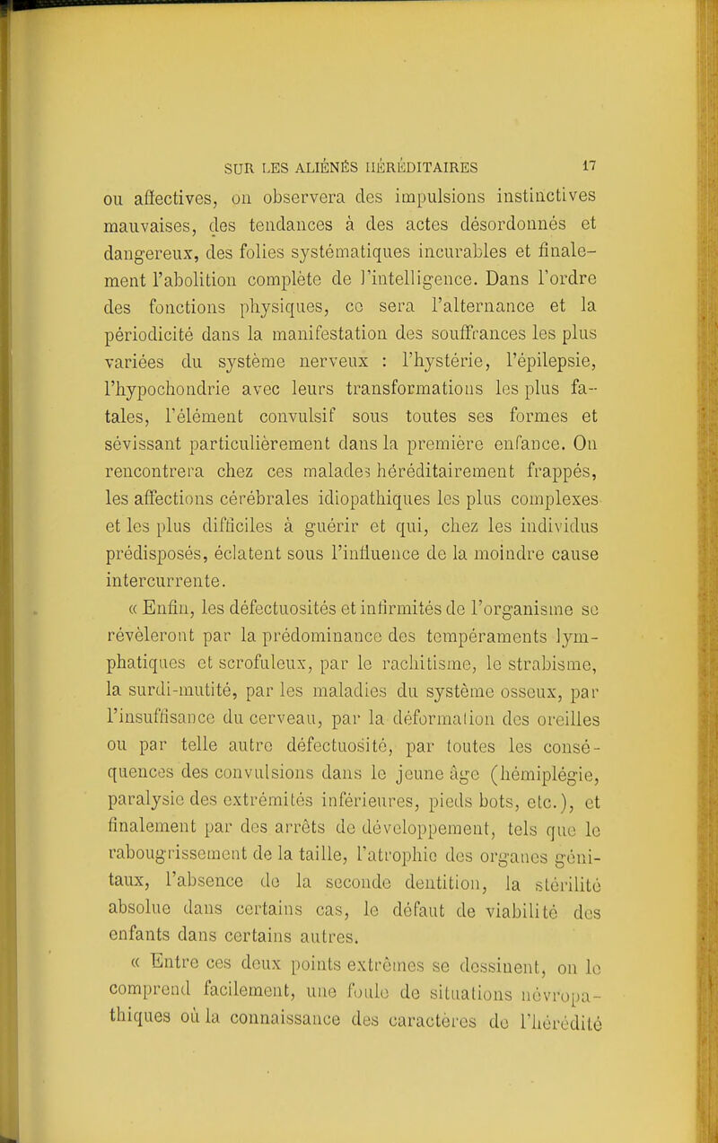 OU affectives, on observera des impulsions instinctives mauvaises, des tendances à des actes désordonnés et dangereux, des folies systématiques incurables et finale- ment l'abolition complète de l'intelligence. Dans l'ordre des fonctions physiques, co sera l'alternance et la périodicité dans la manifestation des souff'rances les plus variées du système nerveux : l'hystérie, l'épilepsie, l'hypochondrie avec leurs transformations les plus fa- tales, l'élément convulsif sous toutes ses formes et sévissant particulièrement dans la première enfance. On rencontrera chez ces malade? héréditairement frappés, les affections cérébrales idiopathiques les plus complexes et les plus difficiles à guérir et qui, chez les individus prédisposés, éclatent sous l'inlluence de la moindre cause intercurrente. « Enfin, les défectuosités et inlirmités de l'organisme so révéleront par la prédominance des tempéraments lym- phatiques et scrofuleux, par le rachitisme, le strabisme, la surdi-mutité, par les maladies du système osseux, par l'insuffisance du cerveau, par la déformalion des oreilles ou par telle autre défectuosité, par toutes les consé- quences des convulsions dans le jeune âge (hémiplégie, paralysie des extrémités inférieures, pieds bots, etc.), et finalement par des arrêts de développement, tels que le rabougrissement de la taille, l'atrophie des organes géni- taux, l'absence de la seconde dentition, la stérilité absolue dans certains cas, le défaut de viabilité des enfants dans certains autres. « Entre ces deux points extrêmes se dessinent, on le comprend facilement, une foule de situations névropa- thiques où la connaissance des caractères de l'hérédité