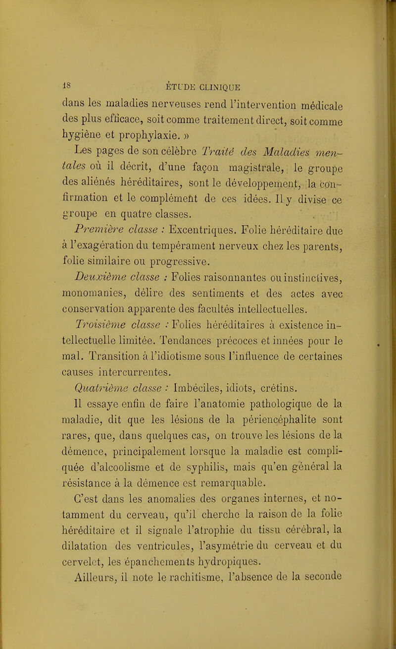 dans les maladies nerveuses rend l'intervention médicale des plus efficace, soit comme traitement direct, soit comme hygiène et prophylaxie. » Les pages de son célèbre Traité des Maladies men- tales où il décrit, d'une façon magistrale, le groupe des aliénés héréditaires, sont le développement, la con- firmation et le complément de ces idées. Il y divise ce j^roupe en quatre classes. Première classe : Excentriques. Folie héréditaire due à l'exagération du tempérament nerveux chez les parents, folie similaire ou progressive. Deuxième classe : Fohes raisonnantes ou instinctives, monomanies, délire des sentiments et des actes avec conservation apparente des facultés intellectuelles. Troisième classe : Folies héréditaires à existence in- tellectuelle limitée. Tendances précoces et innées pour le mal. Transition à l'idiotisme sous l'influence de certaines causes intercurrentes. Quatrième classe : Imbéciles, idiots, crétins. 11 essaye enfin de faire l'anatomie pathologique de la maladie, dit que les lésions de la périencéphalite sont rares, que, dans quelques cas, on trouve les lésions de la démence, principalement lorsque la maladie est compli- quée d'alcoolisme et de syphilis, mais qu'en général la résistance à la démence est remarquable. C'est dans les anomalies des organes internes, et no- tamment du cerveau, qu'il cherche la raison de la folie héréditaire et il signale l'atrophie du tissu cérébral, la dilatation des ventricules, l'asymétrie du cerveau et du cervelet, les épanchemenls hydropiques. Ailleurs, il note le rachitisme, l'absence de la seconde