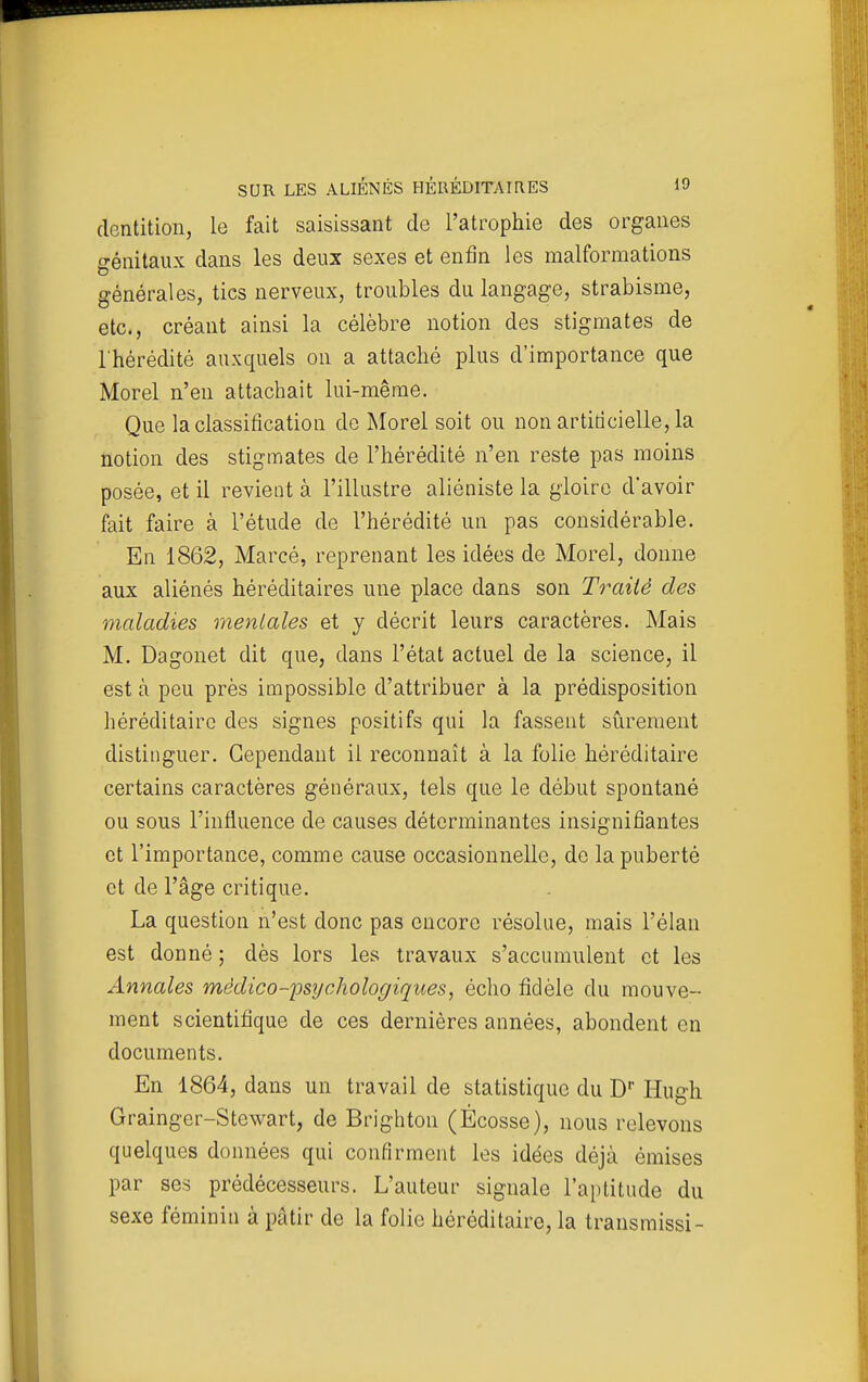 dentition, le fait saisissant de l'atrophie des organes génitaux dans les deux sexes et enfin les malformations générales, tics nerveux, troubles du langage, strabisme, etc., créant ainsi la célèbre notion des stigmates de l'hérédité auxquels on a attaché plus d'importance que Morel n'en attachait lui-même. Que la classification do Morel soit ou non artiricielle, la notion des stigmates de l'hérédité n'en reste pas moins posée, et il revient à l'illustre aliéniste la gloire d'avoir fait faire à l'étude de l'hérédité un pas considérable. En 1862, Marcé, reprenant les idées de Morel, donne aux aliénés héréditaires une place dans son Traité des maladies mentales et y décrit leurs caractères. Mais M. Dagonet dit que, dans l'état actuel de la science, il est à peu près impossible d'attribuer à la prédisposition héréditaire des signes positifs qui la fassent sûrement distinguer. Cependant il reconnaît à la folie héréditaire certains caractères généraux, tels que le début spontané ou sous l'influence de causes déterminantes insignifiantes et l'importance, comme cause occasionnelle, de la puberté et de l'âge critique. La question n'est donc pas encore résolue, mais l'élan est donné ; dès lors les travaux s'accumulent et les Annales médico-psychologiques, écho fidèle du mouve- ment scientifique de ces dernières années, abondent en documents. En 1864, dans un travail de statistique du D' Hugh Grainger-Stewart, de Brighton (Ecosse), nous relevons quelques données qui confirment les idées déjà émises par ses prédécesseurs. L'auteur signale l'aptitude du sexe féminin à pâtir de la folie héréditaire, la transmissi-