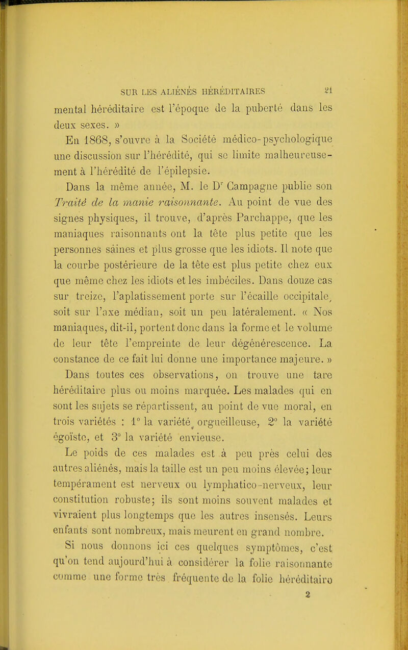 mental héréditaire est l'époque de la puberté dans les deux sexes. » En 1868, s'ouvre à la Société médico-psychologique une discussion sur l'hérédité, qui se limite malheureuse- ment à l'hérédité de l'épilepsie. Dans la même année, M. le D' Campagne publie son Traité de la manie raisonnante. Au point de vue des signes physiques, il trouve, d'après Parchappe, que les maniaques raisonnants ont la tête plus petite que les personnes saines et plus grosse que les idiots. 11 note que la courbe postérieure de la tête est plus petite chez eux que même chez les idiots et les imbéciles. Dans douze cas sur treize, l'aplatissement porte sur l'écaillé occipitale^ soit sur l'axe médian, soit un peu latéralement. « Nos maniaques, dit-il, portent donc dans la forme et le volume de leur tête l'empreinte de leur dégénérescence. La constance de ce fait lui donne une importance majeure. » Dans toutes ces observations, on trouve une tare héréditaire plus ou moins marquée. Les malades qui en sont les sujets se répartissent, au point de vue moral, en trois variétés : 1 la variété^ orgueilleuse, 2° la variété égoïste, et 3° la variété envieuse. Le poids de ces malades est à peu près celui des autres aliénés, mais la taille est un peu moins élevée; leur tempérament est nerveux ou lymphatico-nerveux, leur constitution robuste; ils sont moins souvent malades et vivra:ient plus longtemps que les autres insensés. Leurs enfants sont nombreux, mais meurent en grand nombre. Si nous donnons ici ces quelques symptômes, c'est qu'on tend aujourd'hui à considérer la folie raisonnante comme une forme très fréquente de la folie héréditairo 2