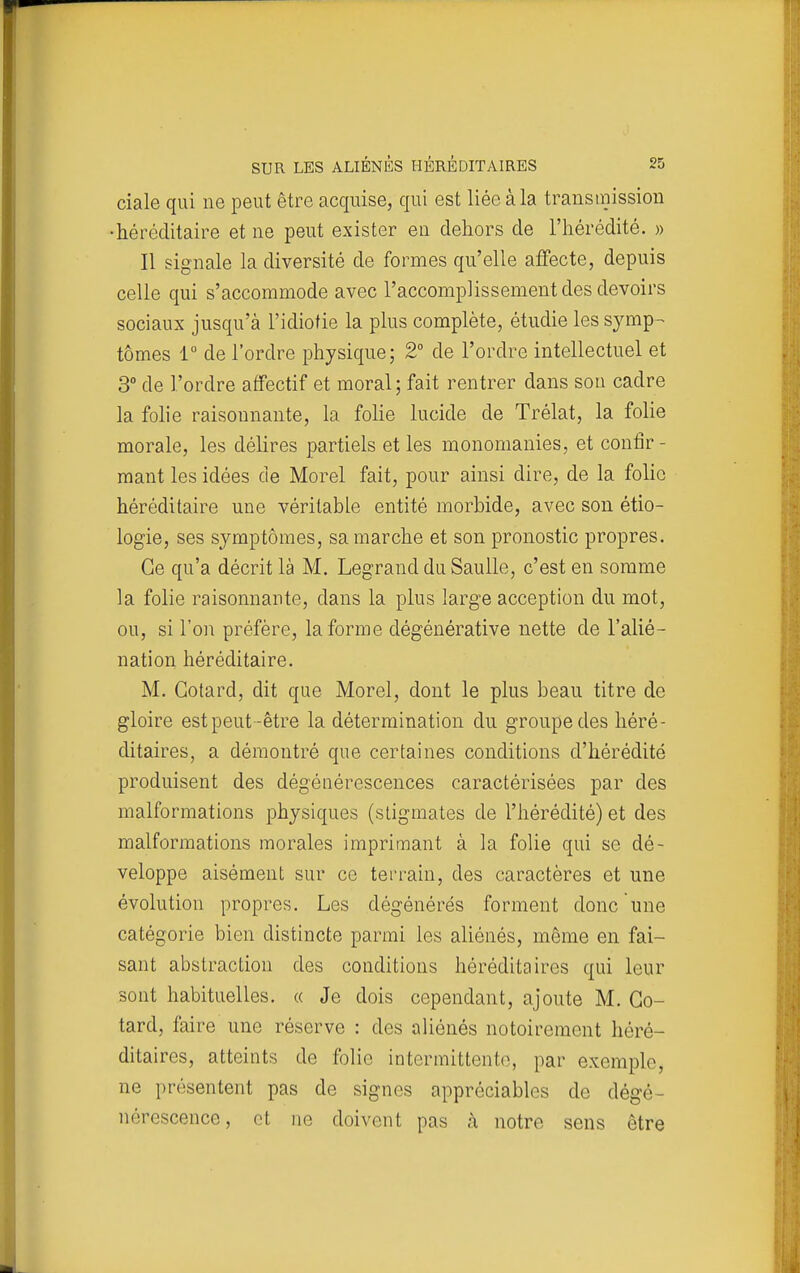 ciale qui ne peut être acquise, qui est liée à la transmission •héréditaire et ne peut exister en dehors de l'hérédité. » Il signale la diversité de formes qu'elle affecte, depuis celle qui s'accommode avec l'accomplissement des devoirs sociaux jusqu'à l'idiotie la plus complète, étudie les sj^mp^ tomes 1 de l'ordre physique; 2° de l'ordre intellectuel et 3° de l'ordre affectif et moral; fait rentrer dans sou cadre la fohe raisonnante, la folie lucide de Trélat, la folie morale, les délires partiels et les monomanies, et confir- mant les idées de Morel fait, pour ainsi dire, de la folie héréditaire une véritable entité morbide, avec son étio- logie, ses symptômes, sa marche et son pronostic propres. Ce qu'a décrit là M. Legrand du Saulle, c'est en somme la folie raisonnante, dans la plus large acception du mot, ou, si l'on préfère, la forme dégénérative nette de l'alié- nation héréditaire. M. Gotard, dit que Morel, dont le plus beau titre de gloire est peut-être la détermination du groupe des héré- ditaires, a démontré que certaines conditions d'hérédité produisent des dégénérescences caractérisées par des malformations physiques (stigmates de l'hérédité) et des malformations morales imprimant à la folie qui se dé- veloppe aisément sur ce terrain, des caractères et une évolution propres. Les dégénérés forment donc une catégorie bien distincte parmi les aliénés, même en fai- sant abstraction des conditions héréditaires qui leur sont habituelles. « Je dois cependant, ajoute M. Go- tard, faire une réserve : des aliénés notoirement héré- ditaires, atteints de folio intermittente, par exemple, ne ])résentent pas de signes appréciables de dégé- nérescence, et ne doivent pas à notre sens être