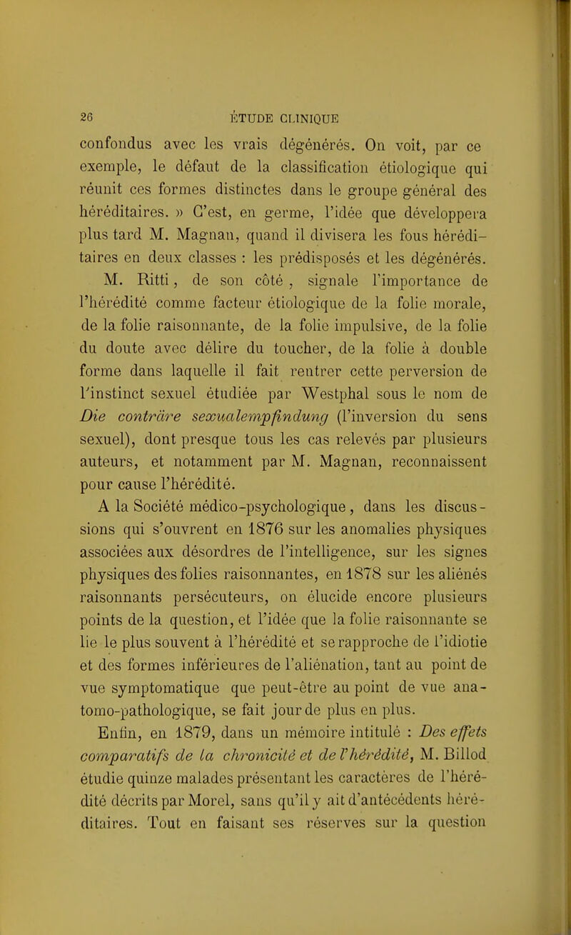confondus avec les vrais dégénérés. On voit, par ce exemple, le défaut de la classification étiologiquc qui réunit ces formes distinctes dans le groupe général des héréditaires. » C'est, en germe, l'idée que développera plus tard M. Magnan, quand il divisera les fous hérédi- taires en deux classes : les prédisposés et les dégénérés. M. Ritti, de son côté , signale l'importance de l'hérédité comme facteur étiologique de la folie morale, de la folie raisonnante, de la foUo impulsive, de la folie du doute avec délire du toucher, de la folie à double forme dans laquelle il fait rentrer cette perversion de rinstinct sexuel étudiée par Westphal sous le nom de Die contràre sexualemjpfindung (l'inversion du sens sexuel), dont presque tous les cas relevés par plusieurs auteurs, et notamment par M. Magnan, reconnaissent pour cause l'hérédité. A la Société médico-psychologique , dans les discus - sions qui s'ouvrent en 1876 sur les anomalies physiques associées aux désordres de l'intelligence, sur les signes physiques des folies raisonnantes, en 1878 sur les aliénés raisonnants persécuteurs, on élucide encore plusieurs points de la question, et l'idée que la folie raisonnante se lie le plus souvent à l'hérédité et se rapproche de l'idiotie et des formes inférieures de l'aliénation, tant au point de vue symptomatique que peut-être au point de vue ana- tomo-pathologique, se fait jour de plus en plus. Enfin, en 1879, dans un mémoire intitulé : Des effets comparatifs de La chronicité et de l'hérédité, M. Billod étudie quinze malades présentant les caractères de l'héré- dité décrits par Morel, sans qu'il y ait d'antécédents héré- ditaires. Tout en faisant ses réserves sur la question