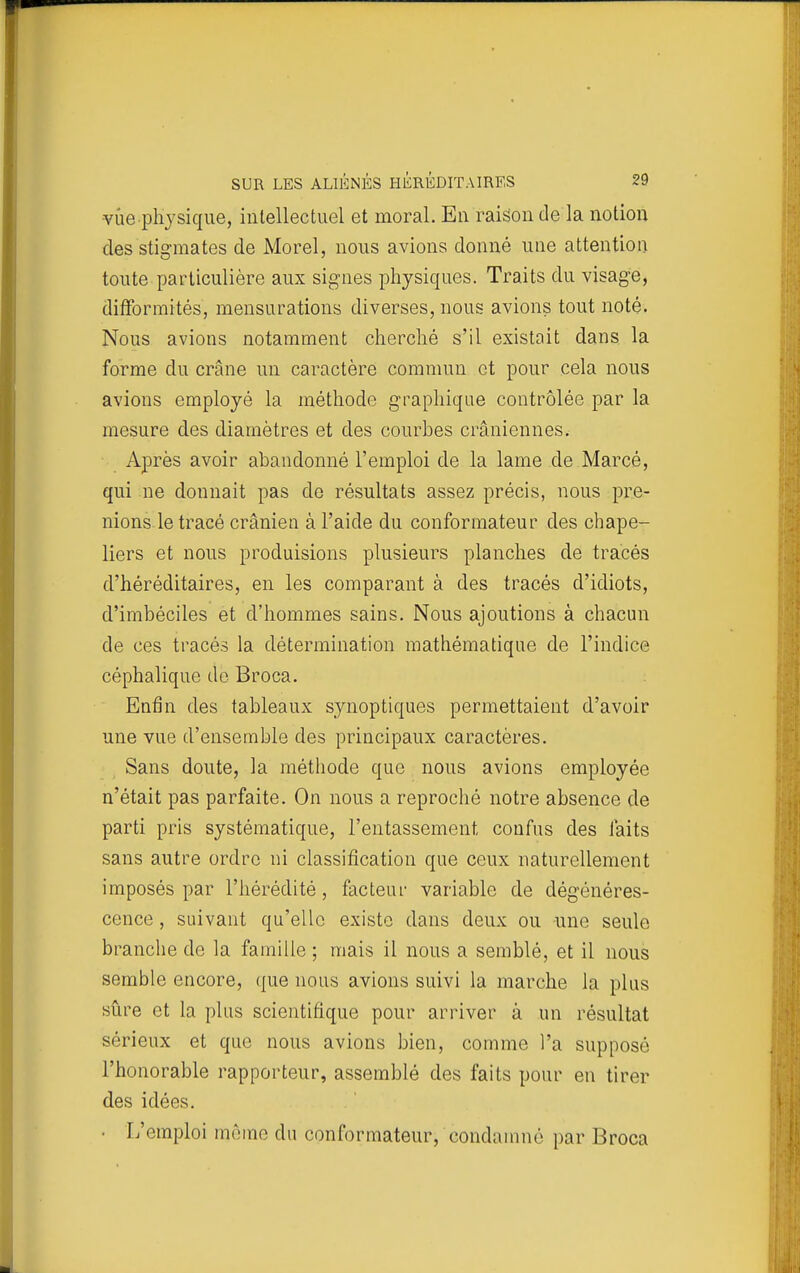 •vue physique, intellectuel et moral. En raison de la notion des stigmates de Morel, nous avions donné une attention toute particulière aux signes physiques. Traits du visage, difformités, mensurations diverses, nous avions tout noté. Nous avions notamment cherché s'il existait dans la forme du crâne un caractère commun et pour cela nous avions employé la méthode graphique contrôlée par la mesure des diamètres et des courbes crâniennes. Après avoir abandonné l'emploi de la lame de Marcé, qui ne donnait pas de résultats assez précis, nous pre- nions le tracé crânien à l'aide du conformateur des chape- liers et nous produisions plusieurs planches de tracés d'héréditaires, en les comparant à des tracés d'idiots, d'imbéciles et d'hommes sains. Nous ajoutions à chacun de ces tracés la détermination mathématique de l'indice céphalique do Broca. Enfin des tableaux synoptiques permettaient d'avoir une vue d'ensemble des principaux caractères. Sans doute, la méthode que nous avions employée n'était pas parfaite. On nous a reproché notre absence de parti pris systématique, l'entassement confus des faits sans autre ordre ni classification que ceux naturellement imposés par l'hérédité, facteur variable de dégénéres- cence , suivant qu'elle existe dans deux ou une seule branche de la famille ; mais il nous a semblé, et il nous semble encore, que nous avions suivi la marche la plus sûre et la plus scientifique pour arriver à un résultat sérieux et que nous avions bien, comme l'a supposé l'honorable rapporteur, assemblé des faits pour en tirer des idées. • L'emploi môme du conformateur, condamné par Broca