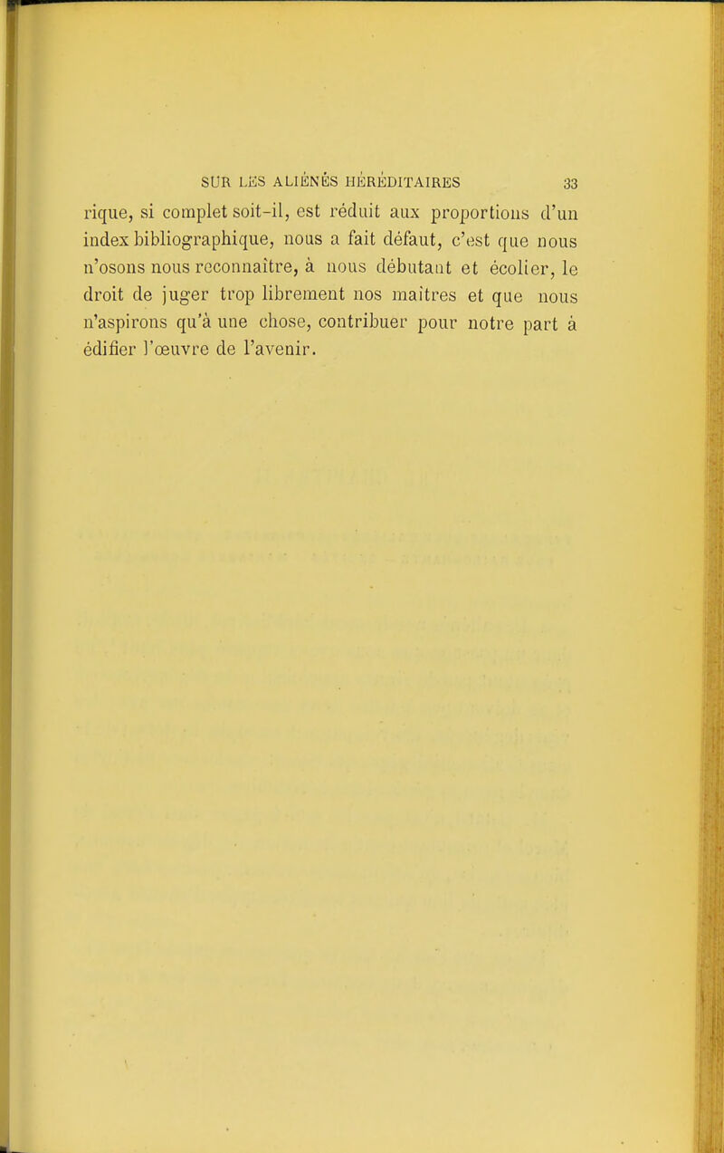 rique, si complet soit-il, est réduit aux proportions d'un index bibliographique, nous a fait défaut, c'est que nous n'osons nous rcconnaitre, à nous débutant et écolier, le droit de juger trop librement nos maîtres et que nous n'aspirons qu'à une chose, contribuer pour notre part à édifier l'œuvre de l'avenir.