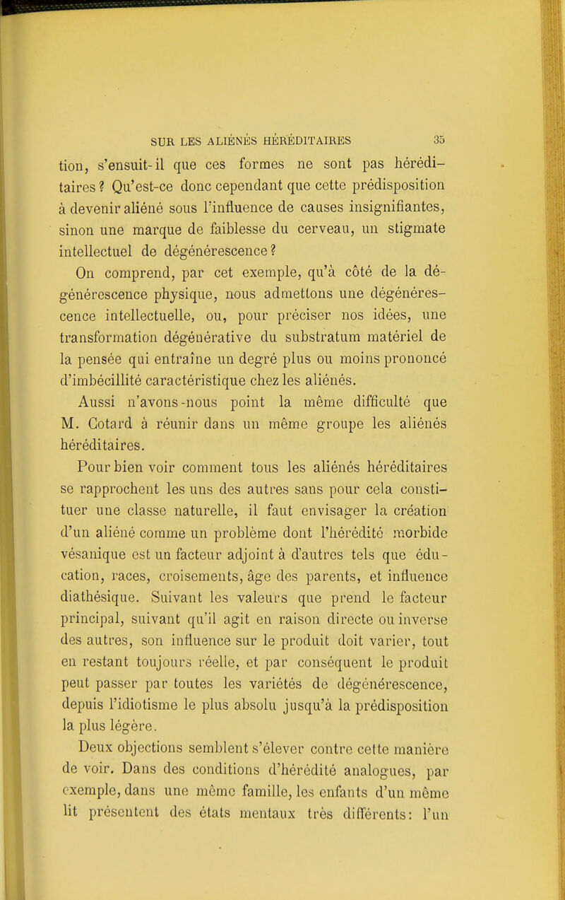 tion, s'ensuit-il que ces formes ne sont pas hérédi- taires ? Qu'est-ce donc cependant que cette prédisposition à devenir aliéné sous lïnfluence de causes insignifiantes, sinon une marque de faiblesse du cerveau, un stigmate intellectuel de dégénérescence? On comprend, par cet exemple, qu'à côté de la dé- générescence physique, nous admettons une dégénéres- cence intellectuelle, ou, pour préciser nos idées, une transformation dégéuérative du substratum matériel de la pensée qui entraîne un degré plus ou moins prononcé d'imbécillité caractéristique chez les aliénés. Aussi n'avons-nous point la même difficulté que M. Gotard à réunir dans un même groupe les aliénés héréditaires. Pour bien voir comment tous les aliénés héréditaires se rapprochent les uns des autres sans pour cela consti- tuer une classe naturelle, il faut envisager la création d'un aliéné comme un problème dont l'héréditô morbide vésanique est un facteur adjoint à d'autres tels que édu- cation, races, croisements, âge des parents, et influence diathésique. Suivant les valeurs que prend le facteur principal, suivant qu'il agit en raison directe ou inverse des autres, son influence sur le produit doit varier, tout en restant toujours réelle, et par conséquent le produit peut passer par toutes les variétés de dégénérescence, depuis l'idiotisme le plus absolu jusqu'à la prédisposition la plus légère. Deux objections semblent s'élever contre cette manière de voir. Dans des conditions d'hérédité analogues, par exemple, dans une même famille, les enfants d'un même lit présentent des états mentaux très différents: l'un