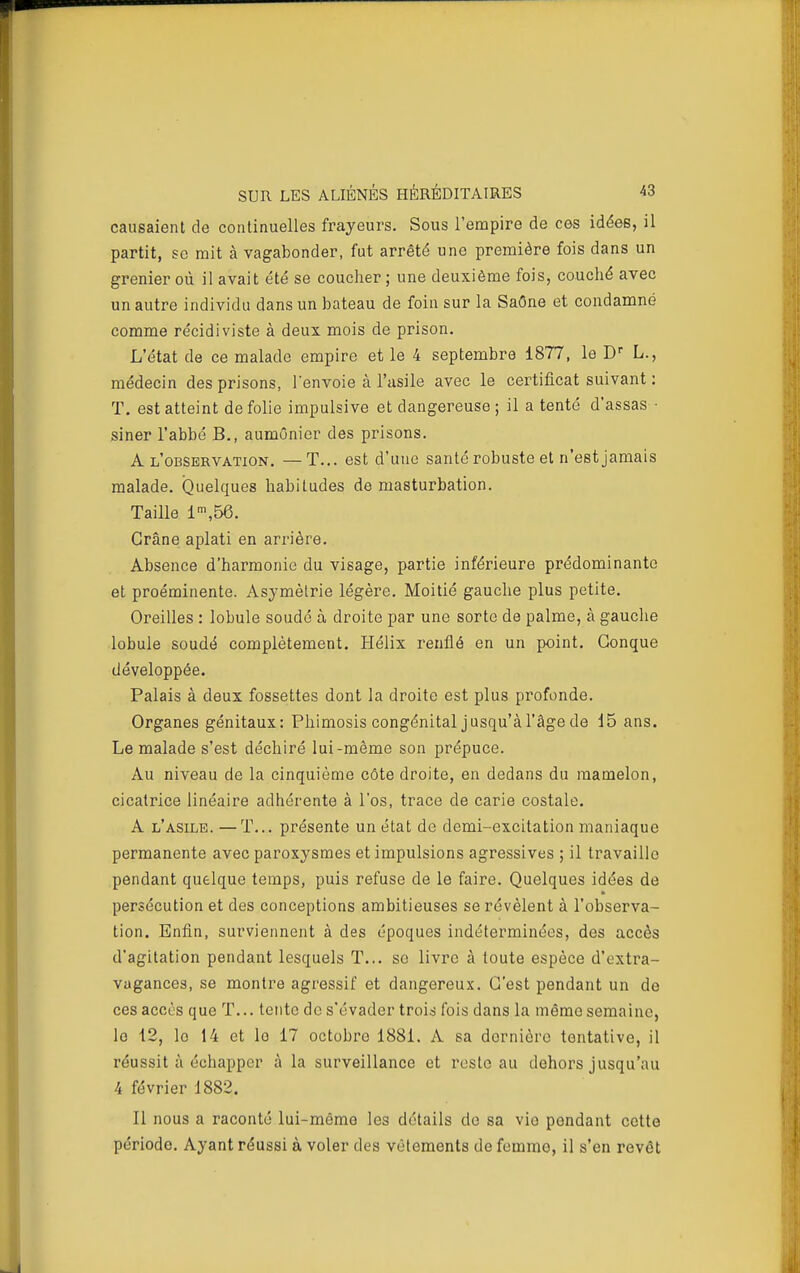 causaient de continuelles frayeurs. Sous l'empire de ces idées, il partit, se mit à vagabonder, fut arrêté une première fois dans un grenier où il avait été se coucher ; une deuxième fois, couché avec un autre individu dans un bateau de foin sur la Saône et condamné comme récidiviste à deux mois de prison. L'état de ce malade empire et le 4 septembre 1877, le D L., médecin des prisons, l'envoie à l'asile avec le certificat suivant : T. est atteint de folie impulsive et dangereuse ; il a tenté d'assas • siner l'abbé B., aumônier des prisons. A l'observation. —T... est d'une santé robuste et n'est jamais malade. Quelques habitudes de masturbation. Taille 1\56. Crâne aplati en arrière. Absence d'harmonie du visage, partie inférieure prédominante et proéminente. Asymétrie légère. Moitié gauche plus petite. Oreilles : lobule soudé à droite par une sorte de palme, à gauche lobule soudé complètement. Hélix renflé en un point. Conque développée. Palais à deux fossettes dont la droite est plus profonde. Organes génitaux: Phimosis congénital jusqu'à l'âge de i5 ans. Le malade s'est déchiré lui-même son prépuce. Au niveau de la cinquième côte droite, en dedans du mamelon, cicatrice linéaire adhérente à l'os, trace de carie costale. A l'asile. —T... présente un état de demi-excitation maniaque permanente avec paroxysmes et impulsions agressives ; il travaille pendant quelque temps, puis refuse de le faire. Quelques idées de persécution et des conceptions ambitieuses se révèlent à l'observa- tion. Enfin, surviennent à des époques indéterminées, des accès d'agitation pendant lesquels T... se livre à toute espèce d'extra- vagances, se montre agressif et dangereux. C'est pendant un de ces accès que T... tente de s'évader trois fois dans la même semaine, lo 12, le 14 et le 17 octobre 1881. A sa dernière tentative, il réussit à échapper à la surveillance et reste au dehors jusqu'au 4 février 1882. Il nous a raconté lui-même les détails de sa vie pondant cette période. Ayant réussi à voler des vêtements de femme, il s'en revêt