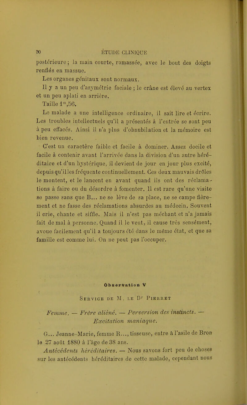 postérieure ; la main courte, ramassée, avec le bout des doigts renflés en massue. Les organes génitaux sont normaux. Il y a un peu d'asymétrie faciale ; le crâne est élevé au vertex et un peu aplati en arrière. Taille 1',56. Le malade a une intelligence ordinaire, il sait lire et écrire. Les troubles intellectuels qu'il a présentés à l'entrée se sont peu à peu effacés. Ainsi il n'a plus d'obnubilation et la mémoire est bien revenue. C'est un caractère faible et facile à dominer. Assez docile et facile à contenir avant l'arrivée dans la division d'un autre héré- ditaire et d'un hystérique, il devient de jour en jour plus excité, depuis qu'illes fréquente continuellement. Ces deux mauvais drôles le montent, et le lancent en avant quand ils ont des réclama- tions à faire ou du désordre à fomenter. Il est rare qu'une visite se passe sans que B... ne se lève de sa place, ne se campe fière- ment et ne fasse des réclamations absurdes au médecin. Souvent il crie, chante et siffle. Mais il n'est pas méchant et n'a jamais fait de mal à pei-sonne. Quand il le veut, il cause très sensément, avoue facilement qu'il a toujours été dans le même état, et que sa famille est comme lui. On ne peut pas l'occuper. Ûbs«rVatioit V r Service de M. le D Pierret Femme. — Frère aliéné. — Perversion des instincts. — Excitation maniaque. G... Jeanne-Marie, femme R..., tisseuse, entre à l'asile de Bron le 27 août 1880 à l'âge de 38 ans. Antécédents héréditaires. — Nous savons fort peu de choses sur les antécédents héréditaires do cette malade, cependant nous