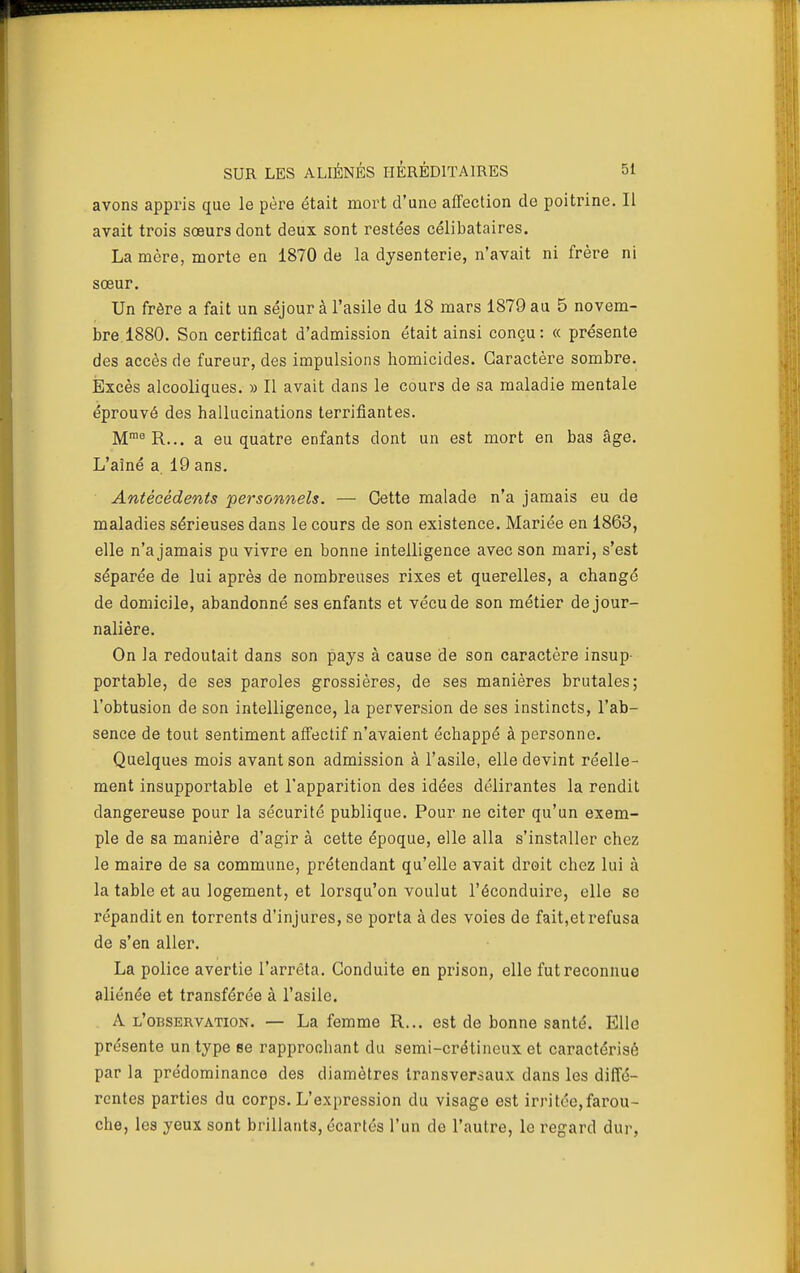 avons appris que le père était mort d'une affection de poitrine. II avait trois sœurs dont deux sont restées célibataires. La mère, morte en 1870 de la dysenterie, n'avait ni frère ni sœur. Un frère a fait un séjour à l'asile du 18 mars 1879 au 5 novem- bre. 1880. Son certificat d'admission était ainsi conçu: « présente des accès de fureur, des impulsions homicides. Caractère sombre. Excès alcooliques. » Il avait dans le cours de sa maladie mentale éprouvé des hallucinations terrifiantes. M^^R... a eu quatre enfants dont un est mort en bas âge. L'aîné a 19 ans. Antécédents personnels. — Cette malade n'a jamais eu de maladies sérieuses dans le cours de son existence. Mariée en 1863, elle n'a jamais pu vivre en bonne intelligence avec son mari, s'est séparée de lui après de nombreuses rixes et querelles, a changé de domicile, abandonné ses enfants et vécu de son métier de jour- nalière. On la redoutait dans son pays à cause de son caractère insup- portable, de ses paroles grossières, de ses manières brutales; l'obtusion de son intelligence, la perversion de ses instincts, l'ab- sence de tout sentiment affectif n'avaient échappé à personne. Quelques mois avant son admission à l'asile, elle devint réelle- ment insupportable et l'apparition des idées délirantes la rendit dangereuse pour la sécurité publique. Pour ne citer qu'un exem- ple de sa manière d'agir à cette époque, elle alla s'installer chez le maire de sa commune, prétendant qu'elle avait droit chez lui à la table et au logement, et lorsqu'on voulut l'éconduire, elle se répandit en torrents d'injures, se porta à des voies de fait,etrefusa de s'en aller. La police avertie l'arrêta. Conduite en prison, elle fut reconnue aliénée et transférée à l'asile. A l'observation. — La femme R... est de bonne santé. Elle présente un type se rapprochant du semi-crétineux et caractérisé par la prédominance des diamètres transversaux dans les diffé- rentes parties du corps. L'expression du visage est irritée,farou- che, les yeux sont brillants, écartés l'un de l'autre, le regard dur,