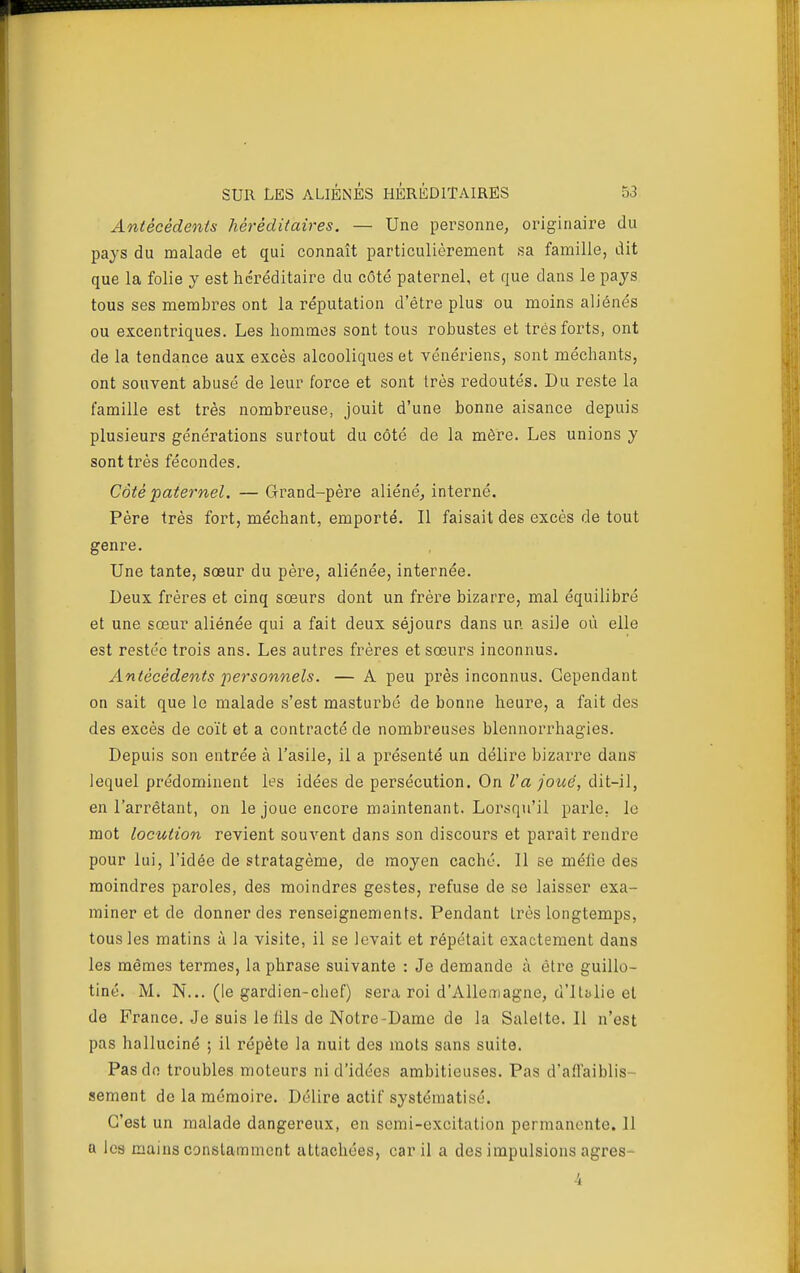 Antécédents héréditaires. — Une personne, originaire du pays du malade et qui connaît particulièrement sa famille, dit que la folie y est héréditaire du côté paternel, et que dans le pays tous ses membres ont la réputation d'être plus ou moins aliénés ou excentriques. Les hommes sont tous robustes et très forts, ont de la tendance aux excès alcooliques et vénériens, sont méchants, ont souvent abusé de leur force et sont très redoutés. Du reste la famille est très nombreuse, jouit d'une bonne aisance depuis plusieurs générations surtout du côté de la mère. Les unions y sont très fécondes. Côté paternel. — Grand-père aliéné^ interné. Père très fort, méchant, emporté. Il faisait des excès de tout genre. Une tante, sœur du père, aliénée, internée. Deux frères et cinq sœurs dont un frère bizarre, mal équilibré et une sœur aliénée qui a fait deux séjours dans un asile où elle est restée trois ans. Les autres frères et sœurs inconnus. Antécédents ■personnels. — A peu près inconnus. Cependant on sait que le malade s'est masturbé de bonne heure, a fait des des excès de coït et a contracté de nombreuses blennorrhagies. Depuis son entrée à l'asile, il a présenté un délire bizarre dans lequel prédominent les idées de persécution. On Va joué, dit-il, en l'arrêtant, on le joue encore maintenant. Lorsqu'il parle, le mot locution revient souvent dans son discours et parait rendre pour lui, l'idée de stratagème, de moyen caché. Il se méfie des moindres paroles, des moindres gestes, refuse de se laisser exa- miner et de donner des renseignements. Pendant Lrès longtemps, tous les matins à la visite, il se levait et répétait exactement dans les mêmes termes, la phrase suivante : Je demande à être guillo- tiné. M. N... (le gardien-chef) sera roi d'Allemagne, d'Italie et de France. Je suis le lils de Notre-Dame de la Salelte. Il n'est pas halluciné ; il répète la nuit des mots sans suite. Pas de troubles moteurs ni d'idées ambitieuses. Pas d'alTaiblis- sement do la mémoire. Délire actif systématisé. C'est un malade dangereux, en semi-excitation permanente. 11 a les mains constamment attachées, car il a des impulsions agrès-