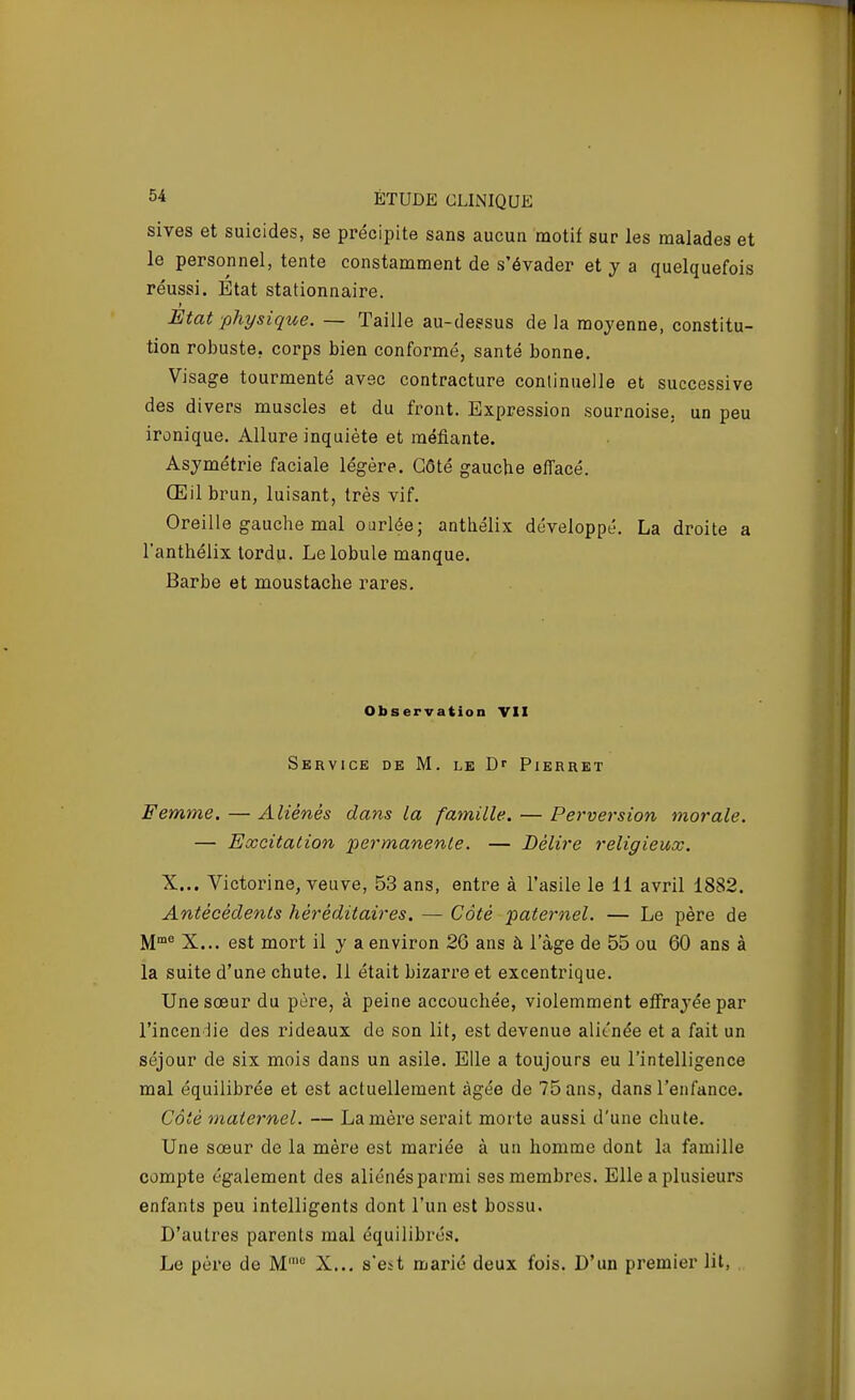 sives et suicides, se précipite sans aucun motif sur les malades et le personnel, tente constamment de s'évader et y a quelquefois réussi. Etat stationnaire. Etat physique. — Taille au-dessus delà moyenne, constitu- tion robuste, corps bien conformé, santé bonne. Visage tourmenté avec contracture continuelle et successive des divers muscles et du front. Expression sournoise, un peu ironique. Allure inquiète et méfiante. Asymétrie faciale légère. Côté gauche effacé. Œil brun, luisant, très vif. Oreille gauclie mal ourlée; anthélix développé. La droite a l'anthélix tordu. Le lobule manque. Barbe et moustache rares. Observation VII SkrVICE de m. le Dr PlERRET Femme. — Aliénés dans la famille. — Perversion morale. — Excitation permanente. — Délire religieux. X... Victorine, veuve, 53 ans, entre à l'asile le 11 avril 1882. Antécédents héréditaires. — Côté paternel. — Le père de M'^ X... est mort il y a environ 26 ans à 1 âge de 55 ou 60 ans à la suite d'une chute. 11 était bizarre et excentrique. Une sœur du père, à peine accouchée, violemment effrayée par l'inceniie des rideaux de son lit, est devenue aliénée et a fait un séjour de six mois dans un asile. Elle a toujours eu l'intelligence mal équilibrée et est actuellement âgée de 75 ans, dans l'enfance. Côté maternel. — La mère serait morte aussi d'une chute. Une sœur de la mère est mariée à un homme dont la famille compte également des aliénés parmi ses membres. Elle a plusieurs enfants peu intelligents dont l'un est bossu. D'autres parents mal équilibrés. Le père de M' X... s'est marié deux fois. D'un premier lit,