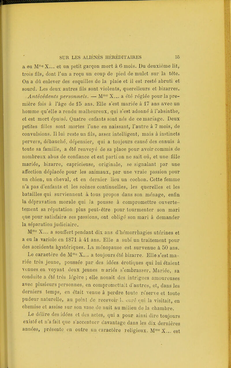 a eu M'° X... et un petit garçon mort à 6 mois. Du deuxième lit, trois fils, dont l'un a reçu un coup de pied de mulet sur la tête. On a dû enlever des esquilles de la plaie et il est resté abruti et sourd. Les deux autres fils sont violents, querelleurs et bizarres. Antécédents personnels. — M^ X... a été réglée pour la pre- mière fois à l'âge de 15 ans. Elle s'est mariée à 17 ans avec un homme qu'elle a rendu malheureux, qui s'est adonné à l'absinthe, et est mort épuisé. Quatre enfants sont nés de ce mariage. Deux petites filles sont mortes l'une en naissant, l'autre à 7 mois, de convulsions. Illui reste un fils, assez intelligent, mais à instincts pervers, débauché, dépensier, qui a toujours causé des ennuis à toute sa famille, a été renvoyé de sa place pour avoir commis de nombreux abus de confiance et est parti on ne sait où, et une fille mariée, bizarre, capricieuse, originale, se signalant par une aflfection déplacée pour les animaux, par une vraie passion pour un chien, un cheval, et en dernier lieu un cochon. Cette femme n'a pas d'enfants et les scènes continuelles, les querelles et les batailles qui surviennent à tous propos dans son ménage, enfin la dépravation morale qui la pousse à compromettre ouverte- tement sa réputation plus peut-être pour tourmenter son mari que pour satisfaire ses passions, ont obligé son mari à demander la séparation judiciaire. M^ X... a souffert pendant dix ans d'hémorrhagies utérines et a eu la variole en 1871 à 41 ans. Elle a subi un traitement pour des accidents hystériques. La ménopause est survenue à 50 ans. Le caractère de M''^ X... a toujours été bizarre. Elle s'est ma- riée très jeune, poussée par des idées érotiques qui lui étaient venues en voyant deux jeunes n ariés s'embrasser. Mariée, sa conduite a été très légère ; elle nouait des intrigues amoureuses avec plusieurs personnes, en compromet!ait d'autres, et, dans les derniers temps, en était venue à perdre toulo reserve et toute pudeur naturelle, au point do recevoii' K. curé qui la visitait, en chemise et assise sur son vase do nuit au milieu de la chambre. Le délire des idées et dos actes, qui a pour ainsi dire toujours existé et n'a fait que s'accentuer davantage dans les dix dernières années, présente en outre un caractère religieux. M' X... est