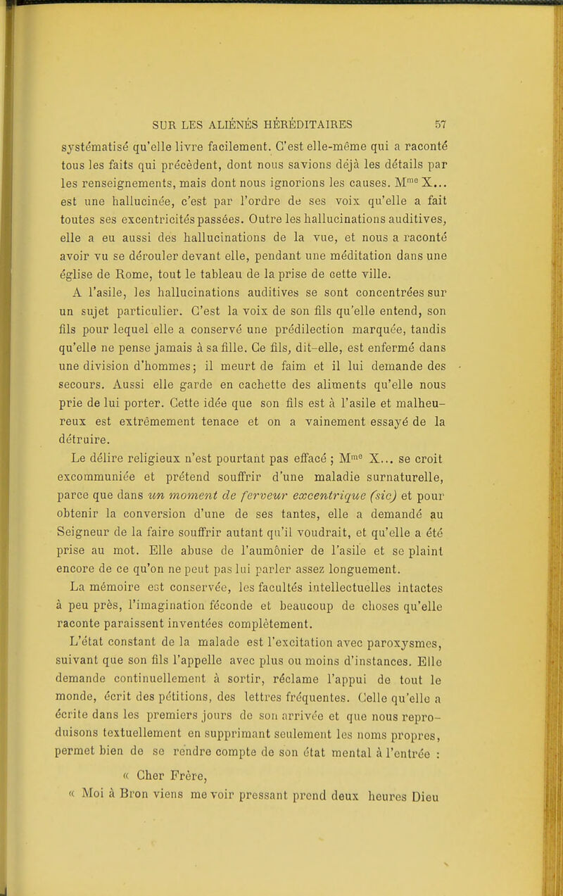 SUR LES ALIÉNÉS HÉRÉDITAIRES 57 systématisé qu'elle livre facilement. C'est elle-même qui a raconté tous les faits qui précèdent, dont nous savions déjà les détails par les renseignements, mais dont nous ignorions les causes. M^X... est une hallucinée, c'est par l'ordre de ses voix qu'elle a fait toutes ses excentricités passées. Outre les hallucinations auditives, elle a eu aussi des hallucinations de la vue, et nous a raconté avoir vu se dérouler devant elle, pendant une méditation dans une église de Rome, tout le tableau de la prise de cette ville. A l'asile, les hallucinations auditives se sont concentrées sur un sujet particulier. C'est la voix de son fils qu'elle entend, son fils pour lequel elle a conservé une prédilection marquée, tandis qu'elle ne pense jamais à sa fille. Ce fils, dit-elle, est enfermé dans une division d'hommes ; il meurt de faim et il lui demande des secours. Aussi elle garde en cachette des aliments qu'elle nous prie de lui porter. Cette idée que son fils est à l'asile et malheu- reux est extrêmement tenace et on a vainement essayé de la détruire. Le délire religieux n'est pourtant pas efî'acé ; M>° X... se croit excommuniée et prétend souffrir d'une maladie surnaturelle, parce que dans un moment de ferveur excentrique (sic) et pour obtenir la conversion d'une de ses tantes, elle a demandé au Seigneur de la faire souffrir autant qu'il voudrait, et qu'elle a été prise au mot. Elle abuse de l'aumônier de l'asile et se plaint encore de ce qu'on ne peut pas lui parler assez longuement. La mémoire est conservée, les facultés intellectuelles intactes à peu près, l'imagination féconde et beaucoup de choses qu'elle raconte paraissent inventées complètement. L'état constant de la malade est l'excitation avec paroxysmes, suivant que son fils l'appelle avec plus ou moins d'instances. Elle demande continuellement à sortir, réclame l'appui de tout le monde, écrit des pétitions, des lettres fréquentes. Celle qu'elle a écrite dans les premiers jours do sou arrivée et que nous repro- duisons textuellement en supprimant seulement les noms propres, permet bien de se rendre compte de son état mental à l'entrée : « Cher Frère, « Moi à Bron viens me voir pressant prend deux heures Dieu N