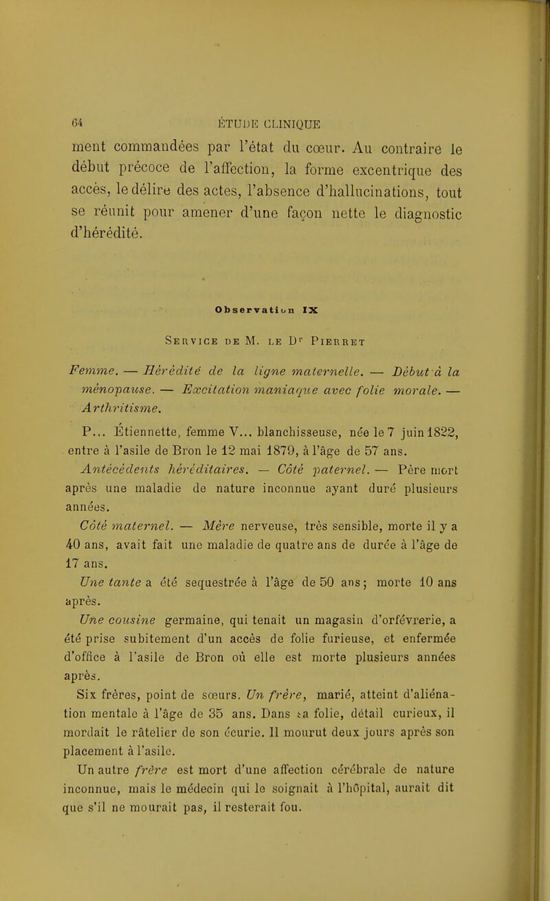 ment commandées par l'état du cœur. Au contraire le début précoce de l'affection, la forme excentrique des accès, le délire des actes, l'absence d'hallucinations, tout se réunit pour amener d'une façon nette le diagnostic d'hérédité. Observation IX Service de M. le D' Pieruet Femme. — Hérédité de la ligne maternelle. — Début à la ménoipause. — Excitation maniaque avec folie morale. — Arthritisme. P... Etiennette, femme V... blanchisseuse, née le 7 juinl822, entre à l'asile de Bron le 12 mai 1879, à l'âge de 57 ans. Antécédents héréditaires. — Côté paternel. — Père mort après une maladie de nature inconnue ayant duré plusieurs années. Côté maternel. — Mère nerveuse, très sensible, morte il y a 40 ans, avait fait une maladie de quatre ans de durée à l'âge de 17 ans. Une tante a. été séquestrée à l'âge de 50 ans; morte 10 ans après. Une cousine germaine, qui tenait un magasin d'orfèvrerie, a été prise subitement d'un accès de folie furieuse, et enfermée d'office à l'asile de Bron où elle est morte plusieurs années après. Six frères, point de sœurs. Un frère, marié, atteint d'aliéna- tion mentale à l'âge de 35 ans. Dans ta folie, détail curieux, il mordait le râtelier de son écurie. 11 mourut deux jours après son placement à l'asile. Un autre frère est mort d'une affection cérébrale de nature inconnue, mais le médecin qui le soignait à l'hOpital, aurait dit que s'il ne mourait pas, il resterait fou.