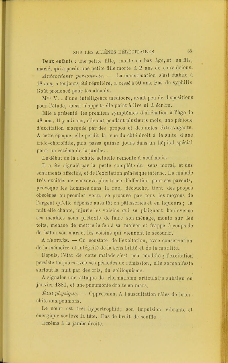 Deux enfants : une petite fille, morte en bas âge, et un fils, marié, qui a perdu une petite fille morte à 2 ans de convulsions. Antécédents personnels. — La menstruation s'est établie à 18 ans, a toujours été régulière, a cessé à 50 ans. Pas de syphilis Goût prononcé pour les alcools. M™° V... d'une intelligence médiocre, avait peu de dispositions pour l'étude, aussi n'apprit-elle point à lire ni à écrire. Elle a présenté les premiers symptômes d'aliénation à l'âge de 48 ans, Il y a 5 ans, elle eut pendant plusieurs mois, une période d'excitation marquée par des propos et des actes extravagants. A cette époque, elle perdit la vue du côté droit à la suite d'une irido-choroïdite, puis passa quinze jours dans un hôpital spécial pour un eczéma de la jambe. Le début de la rechute actuelle remonte à neuf mois. Il a été signalé par la perte complète du sens moral, et des sentiments affectifs, et de l'excitation génésique interne. La malade très excitée, ne conserve plus trace d'affection pour ses parents, provoque les hommes dans la rue, découche, tient des propos obscènes au premier venu, se procure par tous les moyens de l'argent qu'elle dépense aussitôt en pâtisseries et en liqueurs ; la nuit elle chante, injurie les voisins qui se plaignent, bouleverse ses meubles sous prétexte de faire son ménage, monte sur leÉ toits, menace de mettre le feu à sa maison et frappe à coups de de bâton son mari et les voisins qui viennent le secourir. A l'entrée. — On constate de l'excitation, avec conservation de la mémoire et intégrité de la sensibilité et de la motilité. Depuis, l'état de cette malade s'est peu modifié ; l'excitation persiste toujours avec ses périodes de rémission, elle se manifeste surtout la nuit par des cris, du soliloquisme. A signaler une attaque de rliumatisme articulaire subaigu en janvier 1880, et une pneumonie droite en mars. Etat physique. — Oppression. A l'auscultation râles de bron - chite aux poumons. Le cœur est très hypertrophié; son impulsion vibrante et énergique soulève la tête. Pas de bruit de souffle Eceèma à la jambe droite.