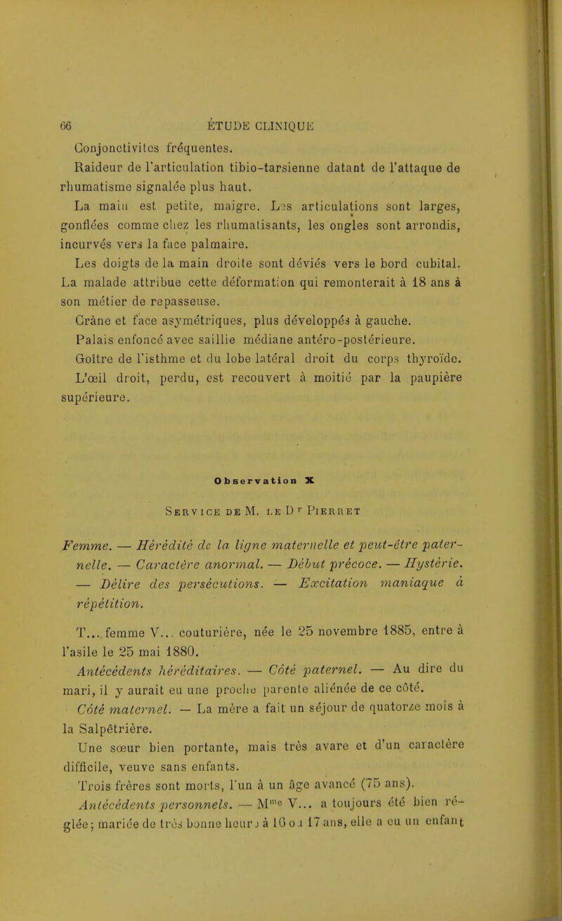 Conjonctivites fréquentes. Raideur de l'articulation tibio-tarsienne datant de l'attaque de rhumatisme signalée plus haut, La main est petite, maigre, L3S articulations sont larges, gonflées comme cliez les rhumatisants, les ongles sont arrondis, incurvés vers la face palmaire. Les doigts delà main droite sont déviés vers le bord cubital. La malade attribue cette déformation qui remonterait à 18 ans à son métier de repasseuse. Crâne et face asymétriques, plus développés à gauche. Palais enfoncé avec saillie médiane antéro-postérieure. Goitre de l'isthme et du lobe latéral droit du corps thyroïde. L'œil droit, perdu, est recouvert à moitié par la paupière supérieure. Observation X SeRV ICE DE M. LEDrPlKRRET Femme. — Hérédité de la ligne maternelle et peut-être pater- nelle. — Caractère anormal. — Début précoce. — Hystérie. — Délire des persécutions. — Excitation maniaque à répétition. T... femme V... couturière, née le 25 novembre 1885, entre à l'asile le 25 mai 1880. Antécédents héréditaires. — Côté paternel. — Au dire du mari, il y aurait eu une proclie parente aliénée de ce côté. Côté maternel. — La mère a fait un séjour de quatorze mois à la Salpétrière. Une sœur bien portante, mais très avare et d'un caractère difficile, veuve sans enfants. Trois frères sont morts, Tun à un âge avancé (75 ans). Antécédents 2^ersonnels. — M^ Y... a toujours été bien ré- glée; mariée de très bonne heur j à 10 oa 17ans, elle a eu un enfant