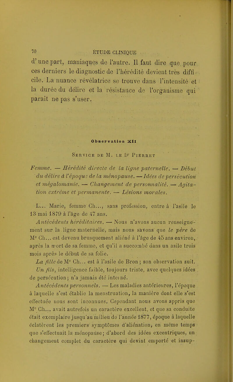 d'une part, maniaques de l'autre. Il faut dire que, pour ces derniers le diagnostic de l'hérédité devient très diffi- cile. La nuance révélatrice se trouve dans l'intensité et la durée du délire et la résistance de l'organisme qui paraît ne pas s'user. Observation XII Service de M. le D'' Pierret Femme. — Hérédité directe de ta ligne 'pate^'nelle. —• Début du délire à Vépoque de la ménopause. —Idées de persécution et mégalomanie. — Changement de personnalité. — Agita- tion extrême et perynanente. — Lésions morales. h... Marie, femme Ch..., sans profession, entre à l'àsiie le 13 mai 1879 à l'âge de 47 ans. Antécédents héréditaires. — Nous n'avons aucun renseigne- ment sur la ligne maternelle, mais nous savons que le père de M® Gh... est devenu brusquement aliéné à l'âge de 45 ans environ, ■ après la «'ort de sa femme, et qu'il a succombé dans un asile trois mois après le début de sa folie. La fille àeW^ Gh... est à l'asile de Bron ; son observation suit. Un fils, intelligence faible, toujours triste, avec queliiues idées . de persécution; n'a jamais été inteiné. Antécédents personnels. — Les maladies antérieures, l'époque à laquelle s'est établie la menstruation, la manière dont elle s'est effectuée nous sont inconnues. Cependant nous avons appris que M° Gh... avait autrefois un caractère excellent, et que sa conduite était exemplaire jusqu'au milieu de l'année 1877, époque à laquelle éclatèrent les premiers symptômes d'aliénation, en même temps que .s'eiïectuait la ménopause; d'abord des idées excentriques, un changement complet du caractère qui devint emporté et insup-