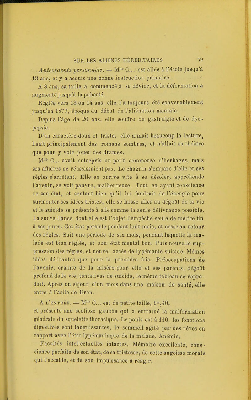 Antécédents 'personnels. — M G... est allée à l'école jusqu'à 13 ans, et y a acquis une bonne instruction primaire. A 8 ans, sa taille a commencé à se dévier, et la déformation a augmenté jusqu'à la puberté. Réglée vers 13 ou 14 ans, elle l'a toujours été convenablement jusqu'en 1877, époque du début de l'aliénation mentale. Depuis l'âge de 20 ans, elle souffre de gastralgie et de dys- pepsie. D'un caractère doux et triste, elle aimait beaucoup la lecture, lisait principalement des romans sombres, et n'allait au théâtre que pour y voir jouer des drames. M° G... avait entrepris un petit commerce d'herbages, mais ses affaires ne réussissaient pas. Le chagrin s'empare d'elle et ses règles s'arrêtent. Elle en arrive vite à se désoler, appréhende l'avenir, se voit pauvre, malheureuse. Tout en ayant conscience de son état, et sentant bien qu'il lui faudrait de l'énergie pour surmonter ses idées tristes, elle se laisse aller au dégoût de la vie et le suicide se présente à elle comme la seule délivrance possible. La surveillance dont elle est l'objet l'empêche seule de mettre fin à ses jours. Get état persiste pendant huit mois, et cesse au retour des règles. Suit une période de six mois, pendant laquelle la ma^ lade est bien réglée, et son état mental bon. Puis nouvelle sup- pression des règles, et nouvel accès de lypémanie suicide. Mêmes idées délirantes que pour la première fois. Préoccupations de l'avenir, crainte de la misère pour elle et ses parents, dégoût profond de la vie, tentatives de suicide, le même tableau se repro- duit. Après un séjour d'un mois dans une maison de santé, elle entre à l'asile de Bron. A l'entrée. — M'= G... est de petite taille, 1™,40. et présente une scoliose gauche qui a entraîné la malformation générale du squelette thoracique. Le pouls est à 110, les fonctions digestives sont languissantes, le sommeil agité par des rêves en rapport avec l'état lypémaniaque de la malade. Anémie. Facultés intellectuelles intactes. Mémoire excellente, cons- cience parfaite de son état, de sa tristesse, de cette angoisse morale qui l'accable, et de son impuissance à réagir.