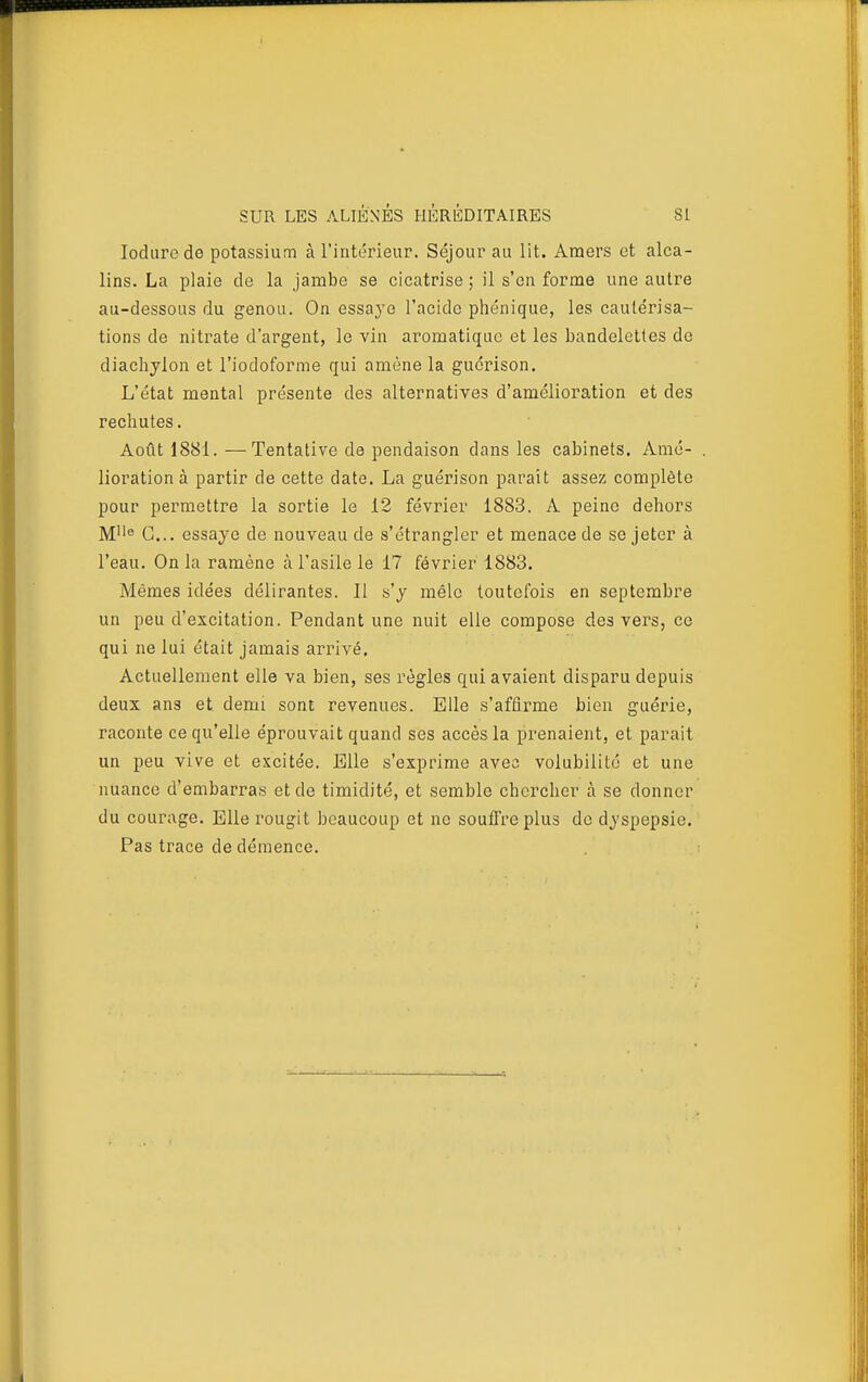 lodure de potassium à l'intérieur. Séjour au lit. Amers et alca- lins. La plaie de la jambe se cicatrise ; il s'en forme une autre au-dessous du genou. On essaye l'acide phénique, les cautérisa- tions de nitrate d'argent, le vin aromatique et les bandelettes de diachylon et l'iodoforme qui amène la gucrison. L'état mental présente des alternatives d'amélioration et des rechutes. Août 1881. —Tentative de pendaison dans les cabinets. Amé- lioration à partir de cette date. La guérison parait assez complète pour permettre la sortie le 12 février 1883. A peine dehors M<' G... essaye de nouveau de s'étrangler et menace de se jeter à l'eau. On la ramène à l'asile le 17 février 1883. Mêmes idées délirantes. Il s'y mêle toutefois en septembre un peu d'excitation. Pendant une nuit elle compose des vers, ce qui ne lui était jamais arrivé. Actuellement elle va bien, ses règles qui avaient disparu depuis deux ans et demi sont revenues. Elle s'affirme bien guérie, raconte ce qu'elle éprouvait quand ses accès la prenaient, et parait un peu vive et excitée. Bile s'exprime avec volubilité et une nuance d'embarras et de timidité, et semble chercher à se donner du courage. Elle rougit beaucoup et ne souffre plus de dyspepsie. Pas trace de démence.