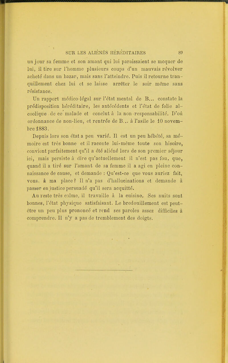 un jour sa femme et son amant qui lui paraissaient se moquer de lui, il tire sur l'homme plusieurs coups d'un mauvais revolver acheté dans un bazar, mais sans l'atteindre. Puis il retourne tran- quillement chez lui et se laisse arrêter le soir môme sans résistance. Un rapport médico-légal sur l'état mental de B... constate la prédisposition héréditaire, les antécédents et l'état de folie al- coolique . do ce malade et conclut à la non responsabilité. D'où ordonnance de non-lieu, et rentrée de B... à l'asile le 10 novem- bre 1883. Depuis lors son état a peu varié. Il est un peu hébété, sa mé- moire est très bonne et il raconte lui-même toute son hisoire, convient parfaitement qu'il a été aliéné lors de son premier séjour ici, mais persiste à dire qu'actuellement il n'est pas fou. que, quand il a tiré sur l'amant de sa femme il a agi en pleine con- naissance de cause, et demande : Qu'est-ce que vous auriez fait, vous, à ma place? Il n'a pas d'hallucinations et demande à passer en justice persuadé qu'il sera acquitté. Au reste très calme, il travaille à la cuisine. Ses nuits sont bonnes, l'état physique satisfaisant. Le bredouillement est peut- être un peu plus prononcé et rend ses paroles assez difficiles à comprendre. Il n'y a pas de tremblement des doigts.
