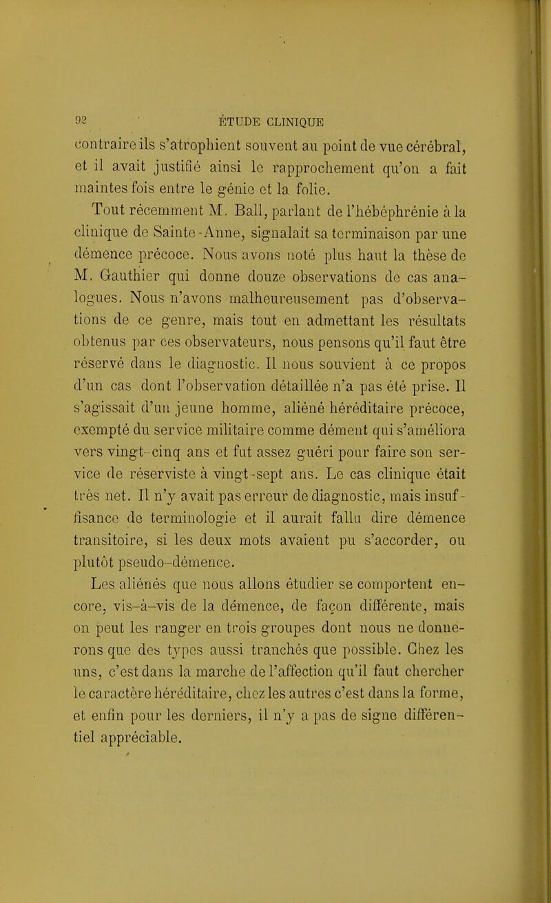contraire ils s'atrophient souvent au point de vue cérébral, et il avait justifié ainsi le rapprochement qu'on a fait maintes fois entre le génie et la folie. Tout récemment M. Bail, parlant de l'hébéphrénie à la clinique de Sainte-Anne, signalait sa terminaison par une démence précoce. Nous avons noté plus haut la thèse de M. Gauthier qui donne douze observations de cas ana- logues. Nous n'avons malheureusement pas d'observa- tions de ce genre, mais tout en admettant les résultats obtenus par ces observateurs, nous pensons qu'il faut être réservé dans le diagnostic. Il nous souvient à ce propos d'un cas dont l'observation détaillée n'a pas été prise. Il s'agissait d'un jeune homme, aliéné héréditaire précoce, exempté du service militaire comme dément qui s'améliora vers vingt-cinq ans et fut assez guéri pour faire son ser- vice de réserviste à vingt-sept ans. Le cas clinique était très net. Il n'y avait pas erreur de diagnostic, mais insuf- lîsance de terminologie et il aurait faUu dire démence transitoire, si les deux mots avaient pu s'accorder, ou plutôt pseudo-démence. Les aliénés que nous allons étudier se comportent en- core, vis-à-vis de la démence, de façon différente, mais on peut les ranger en trois groupes dont nous ne donne- rons que des types aussi tranchés que possible. Chez les uns, c'est dans la marche de l'affection qu'il faut chercher le caractère héréditaire, chez les autres c'est dans la forme, et enfin pour les derniers, il n'y a pas de signe différen- tiel appréciable.