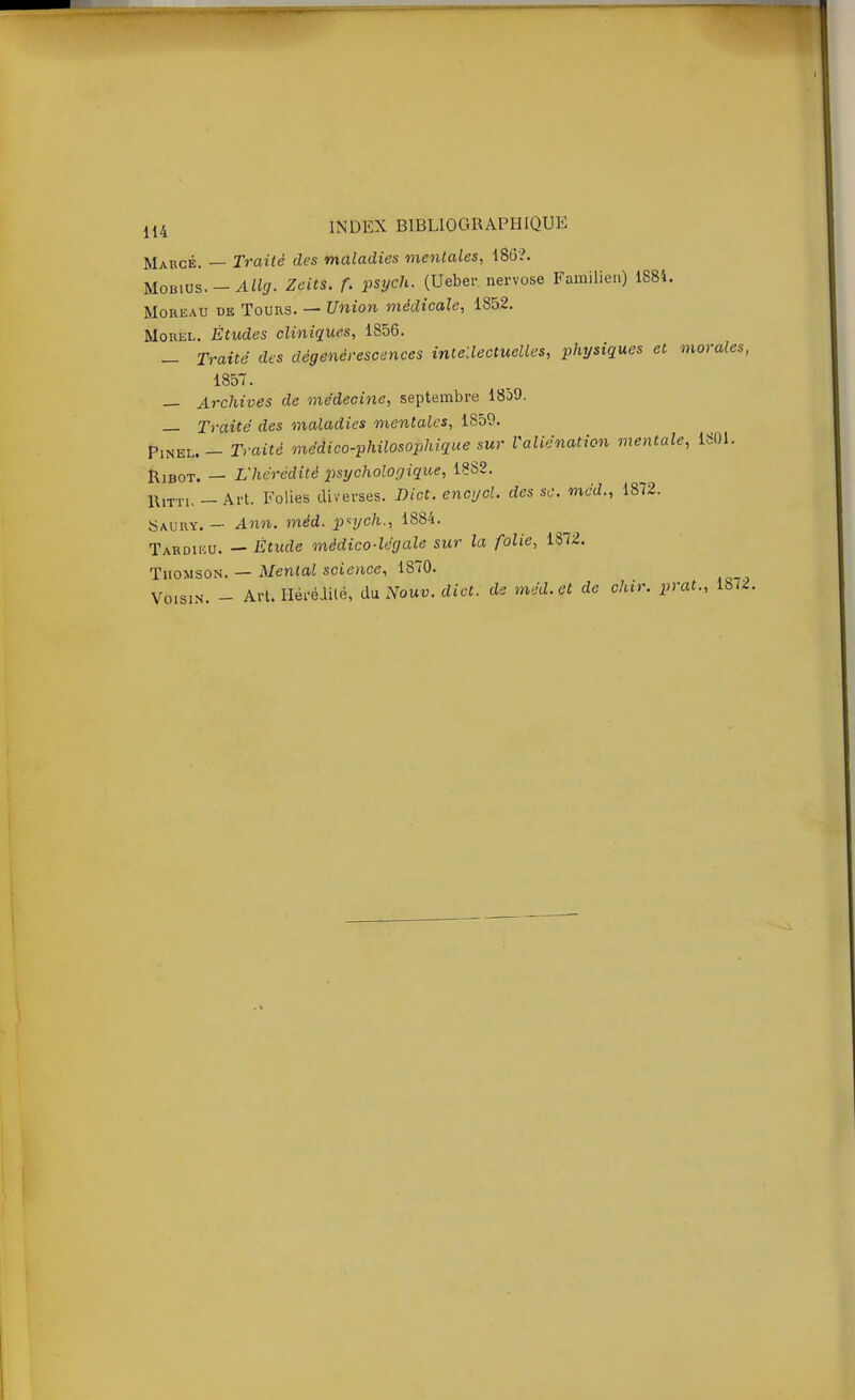 Marge. — Traité des maladies mentales, 186?. MoBivs.-Allg. Zeits. f. psych. (Ueber. nervose Farailien) 1884. MoREAU DE Tours. — Union médicale, 1852. MoRKL. Études cliniques, 1856. _ Traité des dégénérescences intellectuelles, physiques et morales, 1857. — Archives de médecine, septembre 1859. — Traité des maladies mentales, 1859. PiNEL.- Traité médico-philosophique sur Valiénation mentale, 1801. RiBOT, — L'hérédité psychologique, 1882. UtTTi. — Art. Folies diverses. Dict. encycl. des se. méd., 1872. Saury. — Ann. méd. p<ych., 1884. Tardiiîu. — Étude médico-légale sur la folie, 1372. Thomson. — Mental science, 1870. Voisin. - Art. Héréiilé, du Nouv. dict. de méd. et de chir. prat., 1872.