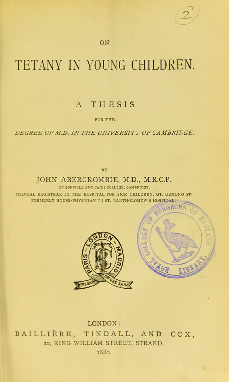 TETANY IN YOUNG CHILDREN. A THESIS FOR THE DEGREE OFM.D. IN THE UNIVERSITY OF CAMBRIDGE. LONDON: BAILLIERE, TINDALL, AND COX, 20, KING WILLIAM STREET, STRAND. t88o.