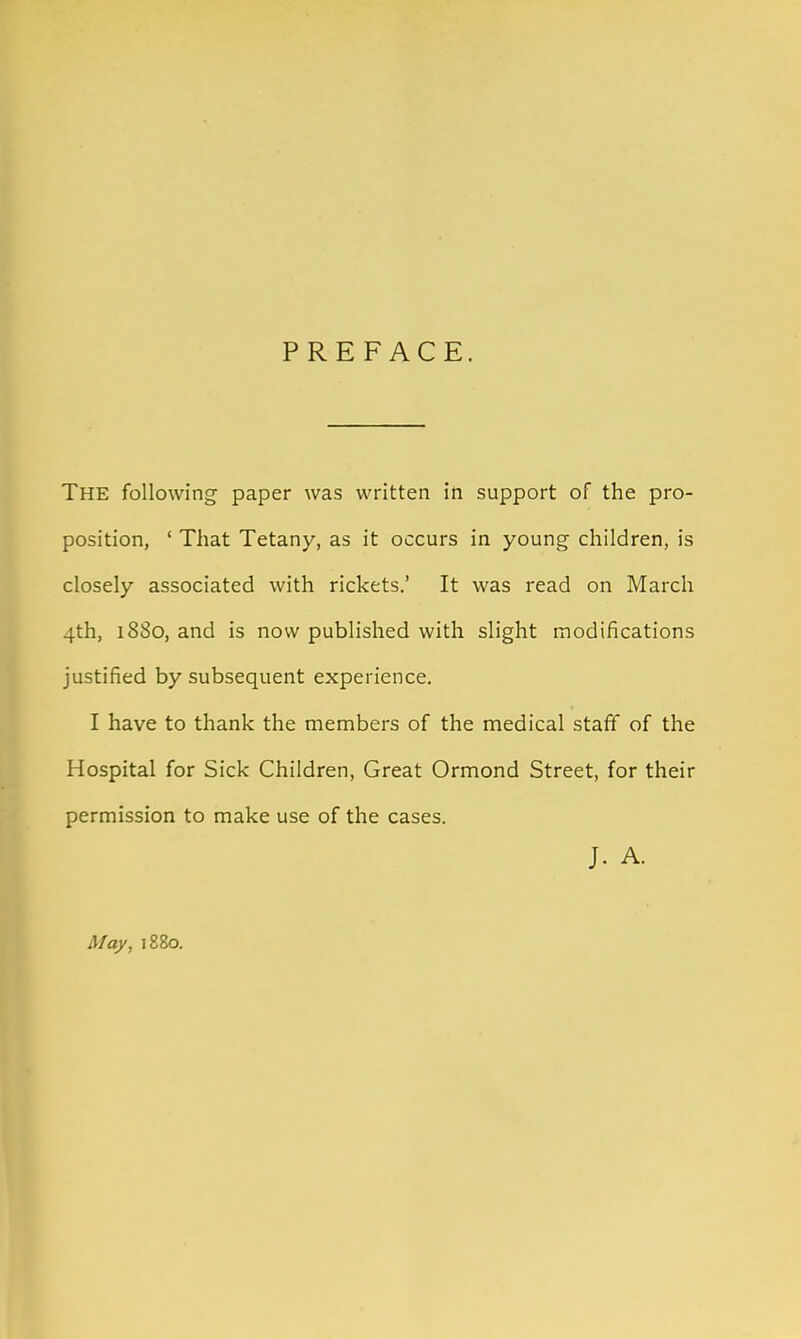 PREFACE. The following paper was written in support of the pro- position, ' That Tetany, as it occurs in young children, is closely associated with rickets.' It was read on March 4th, 1880, and is now published with slight modifications justified by subsequent experience. I have to thank the members of the medical staff of the Hospital for Sick Children, Great Ormond Street, for their permission to make use of the cases. J. A. May, 1880.