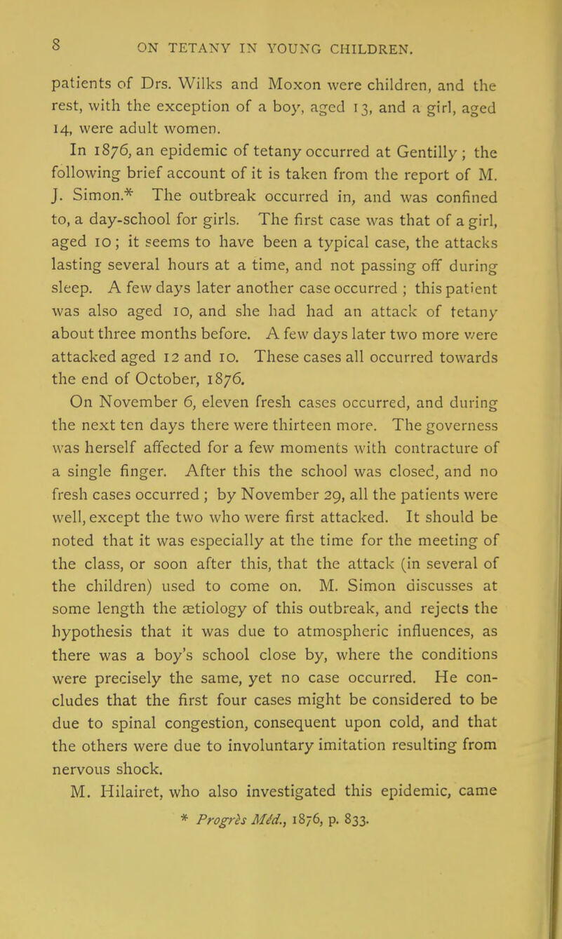 patients of Drs. Wilks and Moxon were children, and the rest, with the exception of a boy, aged 13, and a girl, aged 14, were adult women. In 1876, an epidemic of tetany occurred at Gentilly ; the following brief account of it is taken from the report of M. J. Simon.* The outbreak occurred in, and was confined to, a day-school for girls. The first case was that of a girl, aged 10; it seems to have been a typical case, the attacks lasting several hours at a time, and not passing off during sleep. A few days later another case occurred ; this patient was also aged 10, and she had had an attack of tetany about three months before. A few days later two more v/ere attacked aged 12 and 10. These cases all occurred towards the end of October, 1876. On November 6, eleven fresh cases occurred, and during the next ten days there were thirteen more. The governess was herself affected for a few moments with contracture of a single finger. After this the school was closed, and no fresh cases occurred ; by November 29, all the patients were well, except the two who were first attacked. It should be noted that it was especially at the time for the meeting of the class, or soon after this, that the attack (in several of the children) used to come on. M. Simon discusses at some length the aetiology of this outbreak, and rejects the hypothesis that it was due to atmospheric influences, as there was a boy's school close by, where the conditions were precisely the same, yet no case occurred. He con- cludes that the first four cases might be considered to be due to spinal congestion, consequent upon cold, and that the others were due to involuntary imitation resulting from nervous shock. M. Hilairet, who also investigated this epidemic, came * Progrh Mid., 1876, p. 833.