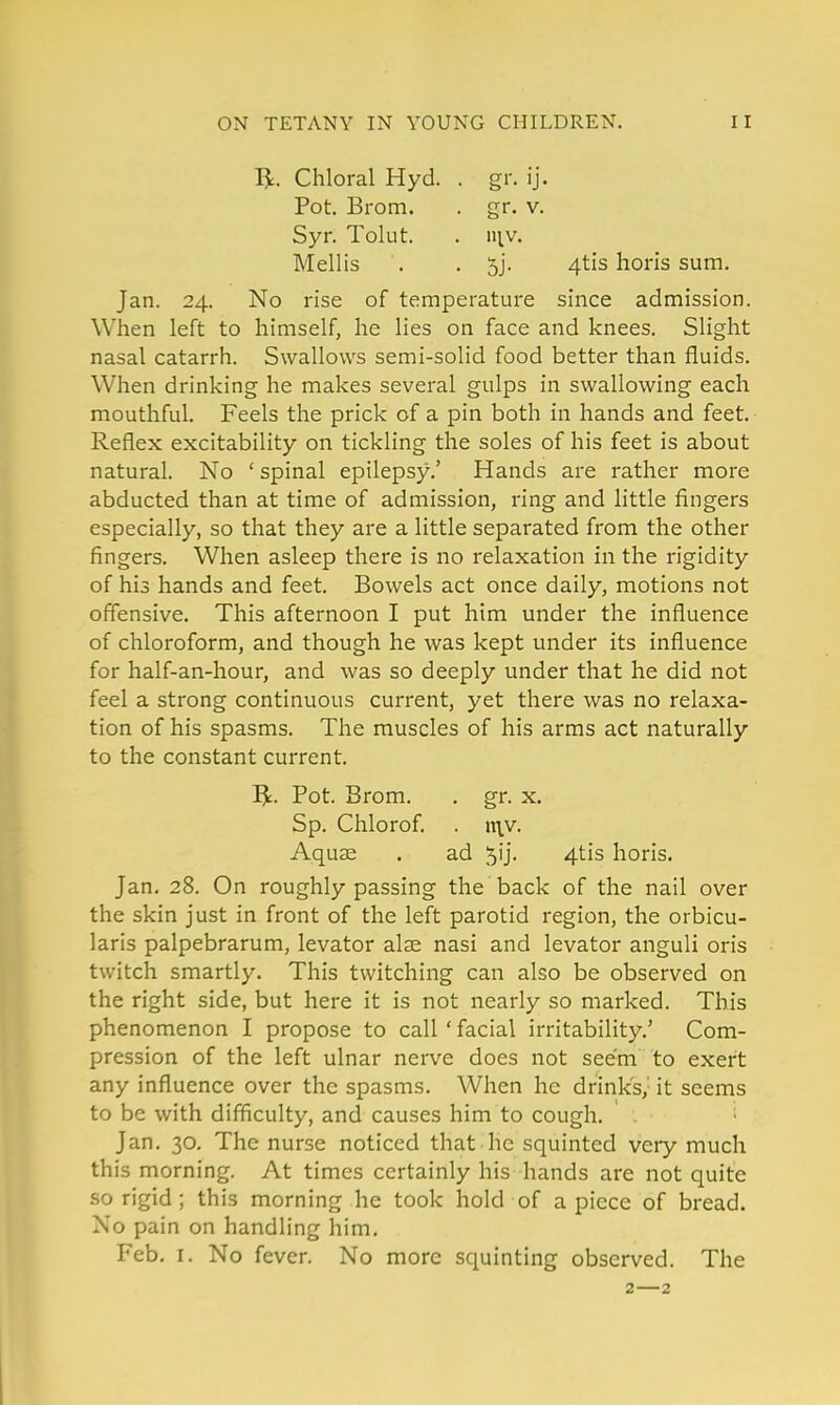 Chloral Hyd. . gr. ij. Pot. Brom. . gr. v. Syr. Tolut. . mv. Mellis . . 5j. 4tis horis sum. Jan. 24. No rise of temperature since admission. When left to himself, he lies on face and knees. Slight nasal catarrh. Swallows semi-solid food better than fluids. When drinking he makes several gulps in swallowing each mouthful. Feels the prick of a pin both in hands and feet. Reflex excitability on tickling the soles of his feet is about natural. No ' spinal epilepsy.' Hands are rather more abducted than at time of admission, ring and little fingers especially, so that they are a little separated from the other fingers. When asleep there is no relaxation in the rigidity of his hands and feet. Bowels act once daily, motions not offensive. This afternoon I put him under the influence of chloroform, and though he was kept under its influence for half-an-hour, and was so deeply under that he did not feel a strong continuous current, yet there was no relaxa- tion of his spasms. The muscles of his arms act naturally to the constant current. ^. Pot. Brom. . gr. x. Sp. Chlorof. . n\v. Aquse . ad ^ij. 4tis horis. Jan, 28. On roughly passing the back of the nail over the skin just in front of the left parotid region, the orbicu- laris palpebrarum, levator alse nasi and levator anguli oris twitch smartly. This twitching can also be observed on the right side, but here it is not nearly so marked. This phenomenon I propose to call ' facial irritability,' Com- pression of the left ulnar nerve does not seem to exert any influence over the spasms. When he drink's,' it seems to be with difficulty, and causes him to cough. ■ Jan. 30, The nurse noticed that he squinted very much this morning. At times certainly his hands are not quite so rigid ; this morning he took hold of apiece of bread. No pain on handling him. Feb. I. No fever. No more squinting observed. The