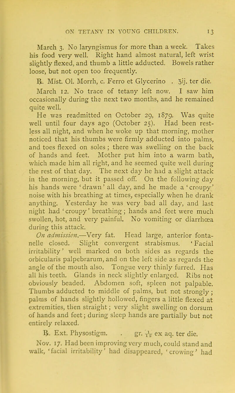 March 3. No laryngismus for more than a week. Takes his food very well. Right hand almost natural, left wrist slightly flexed, and thumb a little adducted. Bowels rather loose, but not open too frequently. Mist. 01. Morrh, c. Ferro et Glycerine . Jij. ter die. March 12. No trace of tetany left now. I saw him occasionally during the next two months, and he remained quite well. He was readmitted on October 29, 1879. Was quite well until four days ago (October 25). Had been rest- less all night, and when he woke up that morning, mother noticed that his thumbs were firmly adducted into palms, and toes flexed on soles ; there was swelling on the back of hands and feet. Mother put him into a warm bath, which made him all right, and he seemed quite well during the rest of that day. The next day he had a slight attack in the morning, but it passed off. On the following day his hands were 'drawn' all day, and he made a 'crnupy' noise with his breathing at times^ especially when he drank anything. Yesterday he was very bad all day, and last night had ' croupy' breathing; hands and feet were much swollen, hot, and very painful. No vomiting or diarrhoea during this attack. On admission,—Very fat. Head large, anterior fonta- nelle closed. Slight convergent strabismus. ' Facial irritability' well marked on both sides as regards the orbicularis palpebrarum, and on the left side as regards the angle of the mouth also. Tongue very thinly furred. Has all his teeth. Glands in neck slightly enlarged. Ribs not obviously beaded. Abdomen soft, spleen not palpable. Thumbs adducted to middle of palms, but not strongly ; palms of hands slightly hollowed, fingers a little flexed at extremities, then straight; very slight swelling on dorsum of hands and feet; during sleep hands are partially but not entirely relaxed. Ext. Physostigm. . gr. -jV ex aq. ter die. Nov. 17. Had been improving very much, could stand and walk, 'facial irritability' had disappeared, 'crowing' had