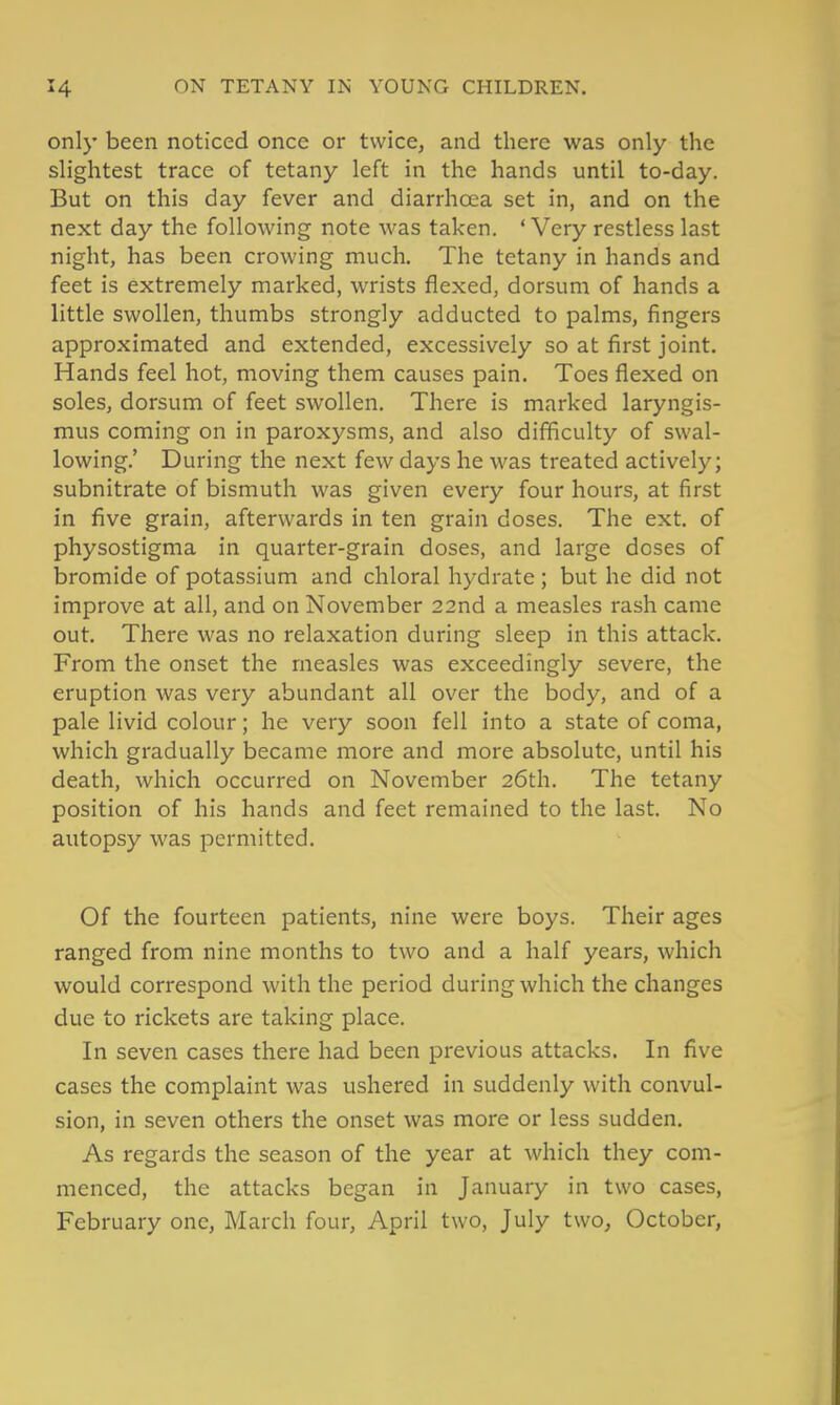 only been noticed once or twice, and there was only the slightest trace of tetany left in the hands until to-day. But on this day fever and diarrhoea set in, and on the next day the following note was taken. 'Very restless last night, has been crowing much. The tetany in hands and feet is extremely marked, wrists flexed, dorsum of hands a little swollen, thumbs strongly adducted to palms, fingers approximated and extended, excessively so at first joint. Hands feel hot, moving them causes pain. Toes flexed on soles, dorsum of feet swollen. There is marked laryngis- mus coming on in paroxysms, and also difficulty of swal- lowing,' During the next few days he was treated actively; subnitrate of bismuth was given every four hours, at first in five grain, afterwards in ten grain doses. The ext. of physostigma in quarter-grain doses, and large doses of bromide of potassium and chloral hydrate ; but he did not improve at all, and on November 22nd a measles rash came out. There was no relaxation during sleep in this attack. From the onset the measles was exceedingly severe, the eruption was very abundant all over the body, and of a pale livid colour; he very soon fell into a state of coma, which gradually became more and more absolute, until his death, which occurred on November 26th. The tetany position of his hands and feet remained to the last. No autopsy was permitted. Of the fourteen patients, nine were boys. Their ages ranged from nine months to two and a half years, which would correspond with the period during which the changes due to rickets are taking place. In seven cases there had been previous attacks. In five cases the complaint was ushered in suddenly with convul- sion, in seven others the onset was more or less sudden. As regards the season of the year at which they com- menced, the attacks began in January in two cases, February one, March four, April two, July two, October,