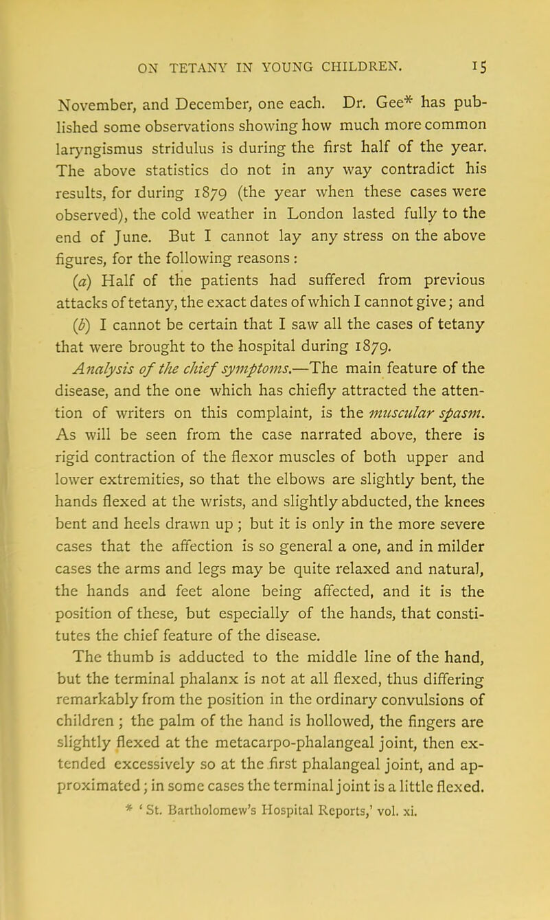 November, and December, one each. Dr. Gee* has pub- lished some observations showing how much more common laryngismus stridulus is during the first half of the year. The above statistics do not in any way contradict his results, for during 1879 (the year when these cases were observed), the cold weather in London lasted fully to the end of June. But I cannot lay any stress on the above figures, for the following reasons : (a) Half of the patients had suffered from previous attacks of tetany, the exact dates of which I cannot give; and (b) I cannot be certain that I saw all the cases of tetany that were brought to the hospital during 1879. Analysts of the chief symptoms.—The main feature of the disease, and the one which has chiefly attracted the atten- tion of writers on this complaint, is the muscular spasm. As will be seen from the case narrated above, there is rigid contraction of the flexor muscles of both upper and lower extremities, so that the elbows are slightly bent, the hands flexed at the wrists, and slightly abducted, the knees bent and heels drawn up ; but it is only in the more severe cases that the affection is so general a one, and in milder cases the arms and legs may be quite relaxed and natural, the hands and feet alone being affected, and it is the position of these, but especially of the hands, that consti- tutes the chief feature of the disease. The thumb is adducted to the middle line of the hand, but the terminal phalanx is not at all flexed, thus differing remarkably from the position in the ordinary convulsions of children ; the palm of the hand is hollowed, the fingers are slightly flexed at the metacarpo-phalangeal joint, then ex- tended excessively so at the first phalangeal joint, and ap- proximated ; in some cases the terminal joint is a little flexed. * ' St. Bartholomew's Hospital Reports,' vol. xi.