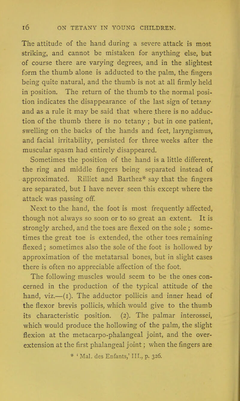 The attitude of the hand during a severe attack is most striking, and cannot be mistaken for anything else, but of course there are varying degrees, and in the shghtest form the thumb alone is adducted to the palm, the fingers being quite natural, and the thumb is not at all firmly held in position. The return of the thumb to the normal posi- tion indicates the disappearance of the last sign of tetany and as a rule it may be said that where there is no adduc- tion of the thumb there is no tetany ; but in one patient, swelling on the backs of the hands and feet, laryngismus, and facial irritability, persisted for three weeks after the muscular spasm had entirely disappeared. Sometimes the position of the hand is a little different, the ring and middle fingers being separated instead of approximated. Rilliet and Barthez* say that the fingers are separated, but I have never seen this except where the attack was passing off. Next to the hand, the foot is most frequently affected, though not always so soon or to so great an extent. It is strongly arched, and the toes are flexed on the sole ; some- times the great toe is extended, the other toes remaining flexed ; sometimes also the sole of the foot is hollowed by approximation of the metatarsal bones, but in slight cases there is often no appreciable affection of the foot. The following muscles would seem to be the ones con- cerned in the production of the typical attitude of the hand, viz.—(i). The adductor poUicis and inner head of the flexor brevis poUicis, which would give to the thumb its characteristic position. (2). The palmar interossei, which would produce the hollowing of the palm, the slight flexion at the metacarpo-phalangeal joint, and the over- extension at the first phalangeal joint; when the fingers are * ' Mai. des Enfants,' III., p. 326.
