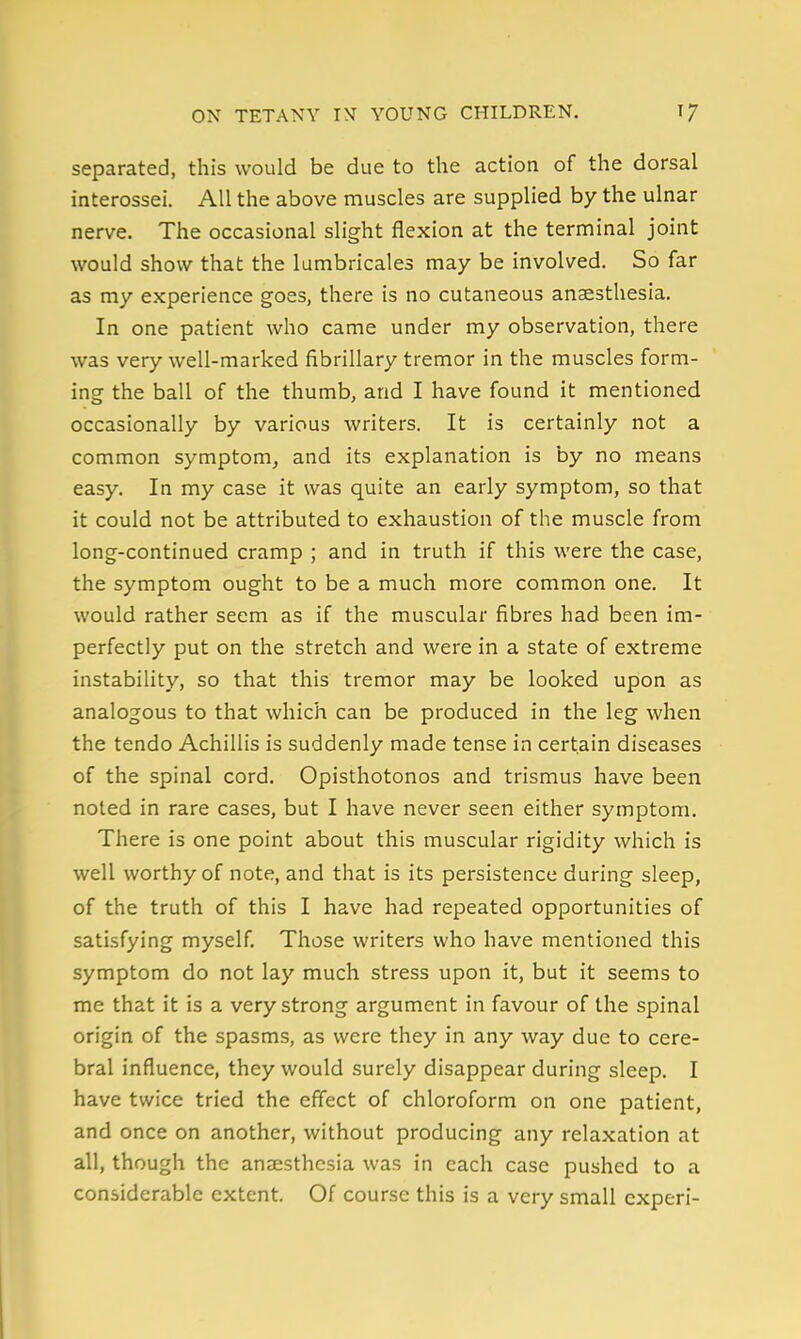 separated, this would be due to the action of the dorsal interossei. All the above muscles are supplied by the ulnar nerve. The occasional slight flexion at the terminal joint would show that the lumbricales may be involved. So far as my experience goes, there is no cutaneous anaesthesia. In one patient who came under my observation, there was very well-marked fibrillary tremor in the muscles form- ing the ball of the thumb, and I have found it mentioned occasionally by various writers. It is certainly not a common symptom^ and its explanation is by no means easy. In my case it was quite an early symptom, so that it could not be attributed to exhaustion of the muscle from long-continued cramp ; and in truth if this were the case, the symptom ought to be a much more common one. It would rather seem as if the muscular fibres had been im- perfectly put on the stretch and were in a state of extreme instability, so that this tremor may be looked upon as analogous to that which can be produced in the leg when the tendo Achillis is suddenly made tense in certain diseases of the spinal cord. Opisthotonos and trismus have been noted in rare cases, but I have never seen either symptom. There is one point about this muscular rigidity which is well worthy of note, and that is its persistence during sleep, of the truth of this I have had repeated opportunities of satisfying myself. Those writers who have mentioned this symptom do not lay much stress upon it, but it seems to me that it is a very strong argument in favour of the spinal origin of the spasms, as were they in any way due to cere- bral influence, they would surely disappear during sleep. I have twice tried the eftect of chloroform on one patient, and once on another, without producing any relaxation at all, though the anaesthesia was in each case pushed to a considerable extent. Of course this is a very small experi-