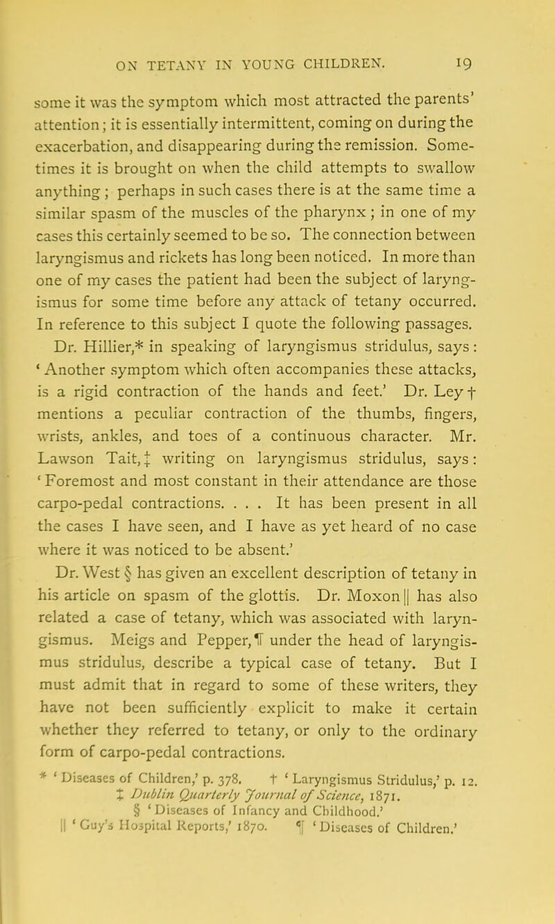 some it was the symptom which most attracted the parents' attention; it is essentially intermittent, coming on during the exacerbation, and disappearing during the remission. Some- times it is brought on when the child attempts to swallow anything ; perhaps in such cases there is at the same time a similar spasm of the muscles of the pharynx ; in one of my cases this certainly seemed to be so. The connection between laryngismus and rickets has long been noticed. In more than one of my cases the patient had been the subject of laryng- ismus for some time before any attack of tetany occurred. In reference to this subject I quote the following passages. Dr. Hillier,* in speaking of laryngismus stridulus, says: ' Another symptom which often accompanies these attacks^ is a rigid contraction of the hands and feet.' Dr. Ley f mentions a peculiar contraction of the thumbs, fingers, wrists, ankles, and toes of a continuous character. Mr. Lawson Tait,J writing on laryngismus stridulus, says: ' Foremost and most constant in their attendance are those carpo-pedal contractions. ... It has been present in all the cases I have seen, and I have as yet heard of no case where it was noticed to be absent.' Dr. West § has given an excellent description of tetany in his article on spasm of the glottis. Dr. Moxon || has also related a case of tetany, which was associated with laryn- gismus. Meigs and Pepper, IT under the head of laryngis- mus stridulus, describe a typical case of tetany. But I must admit that in regard to some of these writers, they have not been sufficiently explicit to make it certain whether they referred to tetany, or only to the ordinary form of carpo-pedal contractions. * ' Diseases of Children,' p. 378. t * Laryngismus Stridulus,' p. 12. X Dtiblin Quarterly Journal of Science, 1871. § ' Diseases of Infancy and Childhood.' II ' Guy's Hospital Reports,' 1870. «| 'Diseases of Children.'