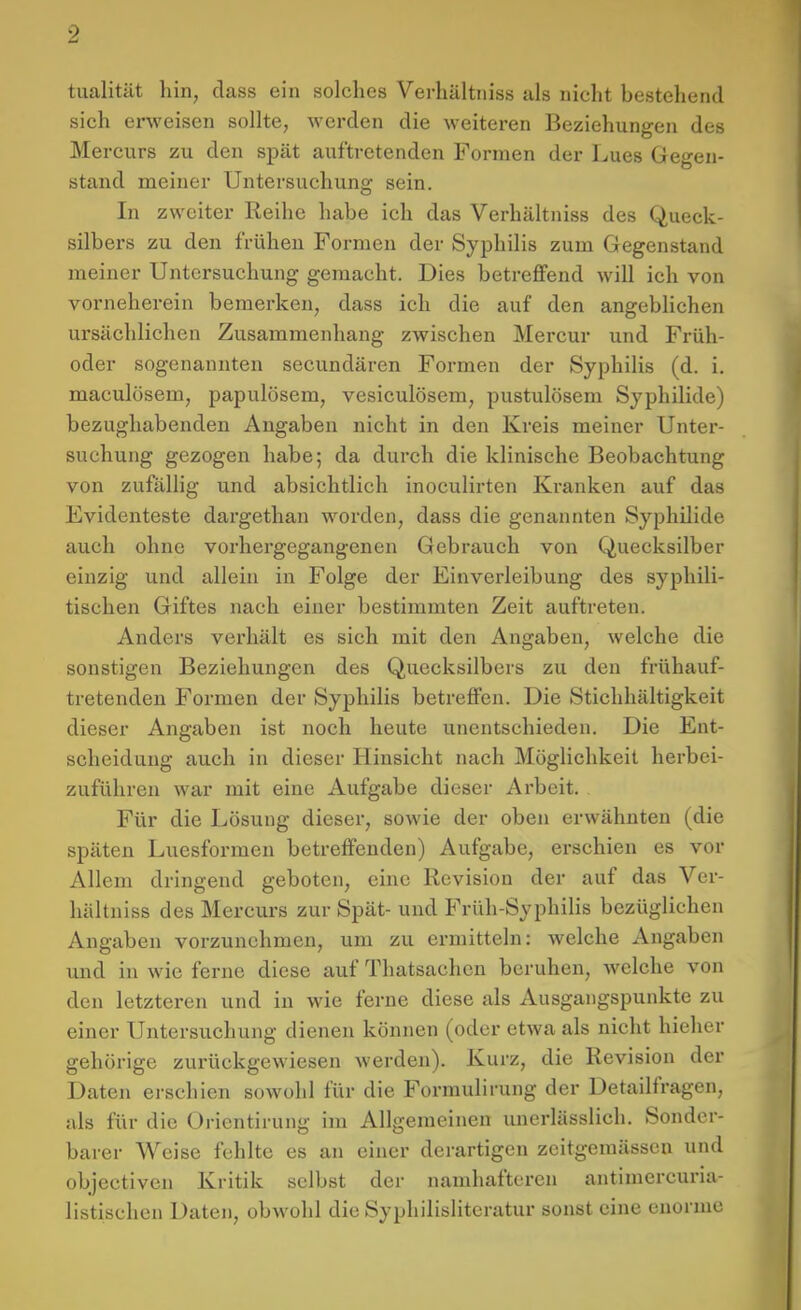 tualität hin, class ein solches Verhältniss als nicht bestehend sich erweisen sollte, werden die weiteren Beziehungen des Mer curs zu den spät auftretenden Formen der Lues Gegen- stand meiner Untersuchung sein. In zweiter Reihe habe ich das Verhältniss des Queck- silbers zu den frühen Formen der Syphilis zum Gegenstand meiner Untersuchung gemacht. Dies betreffend will ich von vorneherein bemerken, dass ich die auf den angebhchen ursächlichen Zusammenhang zwischen Mercur und Früh- oder sogenannten secundären Formen der Syphilis (d. i. maculösem, papulösem, vesiculösem, pustulösem Syphilide) bezughabenden Angaben nicht in den Kreis meiner Unter- suchung gezogen habe; da durch die klinische Beobachtung von zufällig und absichtlich inoculirten Kranken auf das Evidenteste dargethan worden, dass die genannten Syphilide auch ohne vorhergegangenen Gebrauch von Quecksilber einzig und allein in Folge der Einverleibung des syphili- tischen Giftes nach einer bestimmten Zeit auftreten. Anders verhält es sich mit den Angaben, welche die sonstigen Beziehungen des Quecksilbers zu den frühauf- tretenden Formen der Syphilis betreffen. Die Stichhältigkeit dieser Angaben ist noch heute unentschieden. Die Ent- scheidung auch in dieser Hinsicht nach Möglichkeit herbei- zuführen war mit eine Aufgabe dieser Arbeit. Für die Lösung dieser, sowie der oben erwähnten (die späten Luesformen betreffenden) Aufgabe, erschien es vor Allem dringend geboten, eine Revision der auf das Ver- hältniss des Mercurs zur Spät- und Früh-Syphilis bezüglichen Angaben vorzunehmen, um zu ermitteln: welche Angaben und in wie ferne diese auf Thatsachcn beruhen, welche von den letzteren und in wie ferne diese als Ausgangspunkte zu einer Untersuchung dienen können (oder etwa als nicht hieher gehörige zurückgewiesen werden). Kurz, die Revision der Daten erschien sowohl für die Formulirung der Detailfragen, als für die Oricntirung im Allgemeinen imerlässlich. Sonder- barer Weise fehlte es an einer derartigen zeitgemässen und objectiveu Kritik selbst der namhafteren antimercuria- listischen Daten, obwohl die Syphilislitcratur sonst eine enorme