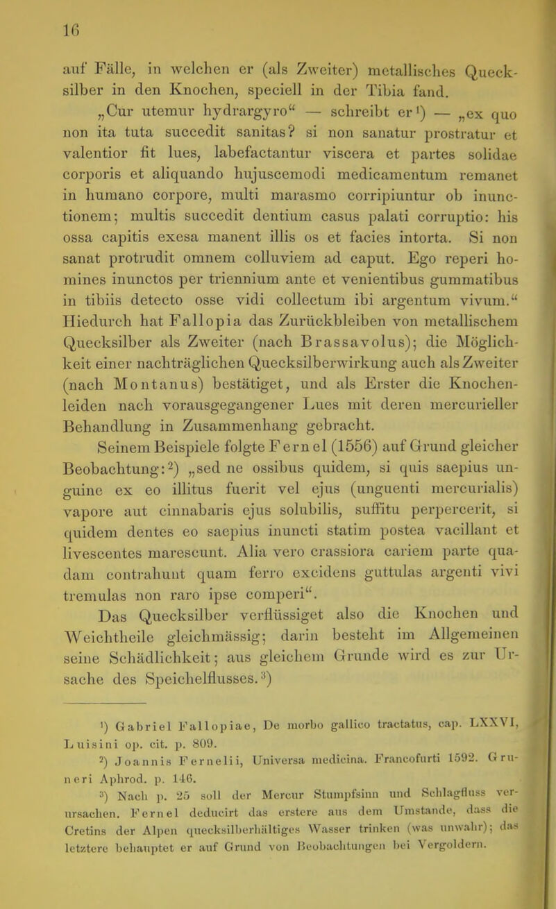 1(5 auf Fälle, in welchen er (als Zweiter) metallisches Queck- silber in den Knochen, speciell in der Tibia fand. „Cur uteraur hydrargyro — schreibt er') — „ex quo non ita tuta succedit sanitas? si non sanatur prostratur et valentior fit lues, labefactantur viscera et partes solidae corpoi'is et aliquando hujusceraodi medicamentum remanet in huraano corpore, multi marasmo corripiuntur ob inunc- tionem; multis succedit dentium casus palati corruptio: his ossa capitis exesa manent illis os et facies intorta. Si non sanat protrudit omnem colluviem ad caput. Ego reperi ho- mines inunctos per triennium ante et venientibus gummatibus in tibiis detecto osse vidi collectum ibi argentum vivum. Hiedurch hat Fallopia das Zurückbleiben von metallischem Quecksilber als Zweiter (nach Brassavolus); die Möglich- keit einer nachträglichen Quecksilberwirkung auch als Zweiter (nach Montanus) bestätiget, und als Erster die Knochen- leiden nach vorausgegangener Lues mit deren mercurieller Behandlung in Zusammenhang gebracht. Seinem Beispiele folgte Fern el (1556) auf Grund gleicher Beobachtung:2) „sed ne ossibus quidem, si quis saepius un- guine ex eo illitus fuerit vel ejus (unguenti mercurialis) vapore aut cinnabaris ejus solubilis, sufFitu perpercerit, si quidem dentes eo saepius inuncti statim postea vacillant et livescentes marescunt. Alia vero crassiora cariem parte qua- dam contrahunt quam ferro excidens guttulas argenti vivi tremulas non raro ipse comperi. Das Quecksilber verflüssiget also die Knochen und Weichtheilc gleichmässig; darin besteht im Allgemeinen seine Schädlichkeit; aus gleichem Grunde wird es zur Ur- sache des Speichelflusses.^) ') Gabriel Fallopiae, De raorbo gallico tractatus, cap. LXXVI, Luisini op. cit. p. 809. 2) Joannis Ferneiii, Universa medicina. Francofurti lö92. Gru- neri Aphrod. p. 146. ^) Nach p. 25 soll der Merciir Stumpfsinn und Schlagfluss ver- ursachen. Fernel deducirt das erst.ere aus dem Umstände, dass die Cretins der Alpen «luecksilberhältiges Wasser trinken (was unwahr); das letztere behauptet er auf Grund von Beobachtungen bei Vergoldern.