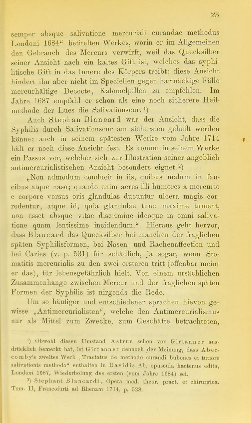 Semper absque salivatione mercuriali curanclae methodus Londoni 1684'' betitelten Werkes, Avorin er im Allgemeinen den Gebrauch des Mercurs verwirft, weil das Quecksilber seiner Ansicht nach ein kaltes Gift ist, welches das syphi- litische Gift in das Innere des Körpers treibt; diese Ansicht hindert ihn aber nicht im Specieilen gegen hartnäckige Fälle mercurhältige Decocte, Kalomelpilleu zu empfehlen. Im Jahre 1687 empfahl er schon als eine noch sicherere Heil- methode der Lues die Sahvationscur. ') Auch Stephan Blancard war der Ansicht, dass die Syphilis durch Salivationscur am sichersten geheilt werden könne; auch in seinem spätesten Werke vom Jahre 1714 hält er noch diese Ansicht fest. Es kommt in seinem Werke ein Passus vor, welcher sich zur Illustration seiner angeblich antimercurialistischen Ansicht besonders eignet. 2) „Non admodum conducit in iis, quibus malum in fau- cibus atque naso; quando enim acres illi humores a mercurio e corpore versus oris glandulas ducuntur ulcera magis cor- rodentur, atque id, quia glandulae tunc maxime tument, iion esset absque vitae discrimine ideoque in omni saliva- tione quam lentissime incidendum. Hieraus geht hervor, dass Blancard das Quecksilber bei manchen der fraglichen späten Syphilisformen, bei Nasen- und Rachenaffection und bei Caries (v. p. 531) für schädlich, ja sogar, wenn Sto- matitis mercurialis zu den zwei ersteren tritt (offenbar meint er das), für lebensgefährlich hielt. Von einem ursächlichen Zu.sammenhange zwischen Mercur und der fraglichen späten Formen der Syphilis ist nirgends die Rede. Um so häufiger und entschiedener sprachen hievon ge- wisse „Antimercurialisten, welche den Antimercurialisraus nur als Mittel zum Zwecke, zum Geschäfte betrachteten. ') Obwolil diesen Umstand Astruc schon vor Girtanner aus- drücklich bemerkt hat, ist Girtanner dennoch der Meinung, dass Aber- comby's zweites Werk „Tractatus de methodo curandi bnbones et tutiore »alivationi» metJiodo entlialten in Davidis Ab. opuscula hacteniis edita, Londoni 1687, Wiederholung de» ersten (vom Jahre 1681) sei. 2) Stephani lilancardi, Opera med. theor. pract. et cliirurgica. Tom. II, Francoforti ad Bhenam 171d. p. 528.