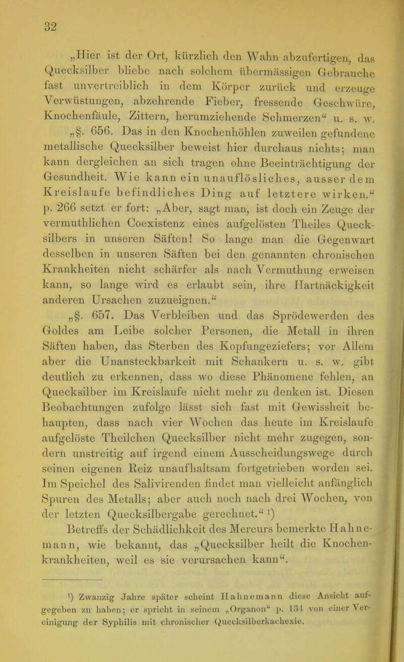 „Hier ist der Ort, kürzlich den Wahn abzufertigen, das Quecksilber bliebe nach solchem übermässigen Gebrauche fast unvertrciblieh in dem Körper zurück und erzeuge Verwüstungen, abzehrende Fieber, fressende Geschwüre, Knochenfäule, Zittern, herumziehende Schmerzen u. s. w. „§. 656. Das in den Knochenhöhlen zuweilen gefundene metallische Quecksilber beweist hier durchaus nichts; man kann dergleichen an sich tragen ohne Beeinträchtigung der Gesundheit. Wie kann ein unauflö sliches, ausserdem Kreislaufe befindliches Ding auf letztere wirken. p. 266 setzt er fort: „Aber, sagt man, ist doch ein Zeuge der vermuthlichen Coexistenz eines aufgelösten Theiles Queck- silbers in unseren Säften! So lange man die Gegenwart desselben in unseren Säften bei den genannten chronischen Krankheiten nicht schärfer als nach Vermuthung ei-weisen kann, so lange wird es erlaubt sein, ihre Hartnäckigkeit anderen Ursachen zuzueignen. „§. 657. Das Verbleiben und das Sprödewerden des Goldes am Leibe solcher Personen, die Metall in ihren Säften haben, das Sterben des Kopfungeziefers; vor Allem aber die Unansteckbarkeit mit Schankern u. s. w. gibt deutlich zu erkennen, dass wo diese Phänomene fehlen, an Quecksilber im Kreislaufe nicht mehr zu denken ist. Diesen Beobachtungen zufolge lässt sich fast mit Gewissheit be- haupten, dass nach vier Wochen das heute im Kreislaufe aufgelöste Theilchen Quecksilber nicht mehr zugegen, son- dern unstreitig auf irgend einem Ausscheidungswege durch seinen eigenen Reiz unaufhaltsam fortgetrieben worden sei. Im Speichel des Salivirenden findet man vielleicht anfänglich Spuren des Metalls; aber auch noch nach drei Wochen, von der letzten Quecksilbergabe gerechnet. ') Betreffs der Schädlichkeit des Mercurs bemerkte Haliue- mann, wie bekannt, das „Quecksilber heilt die Knochen- krankheiten, weil es sie verursachen kann. ') Zwanzig Jahre später scheint Hahnemann diese Ansicht auf- gegeben zu haben; er spricht in seinem „Organon i>. liil von einer Ver- cinigiuig der Syphilis mit chronischer Quecksilborkache.\ie.