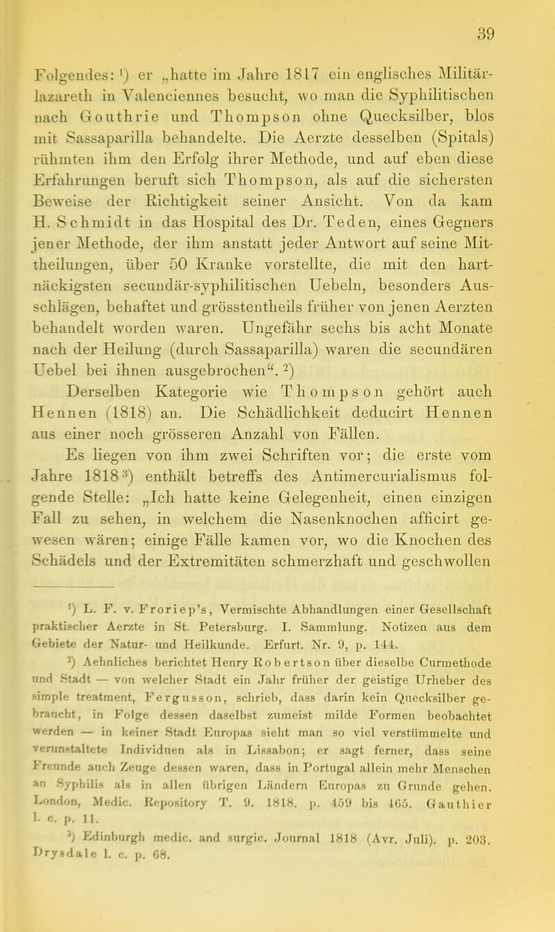 Folgeudes: ') er „hatte im Jahre 1817 ein englisches Militär- lazareth in Valenciennes besucht, wo man die Syphilitischen nach Gouthrie und Thompson ohne Quecksilber, blos mit Sassaparilla behandelte. Die Aerzte desselben (Spitals) rühmten ihm den Erfolg ihrer Methode, und auf eben diese Erfjihrungen beruft sich Thompson, als auf die sichersten Beweise der Richtigkeit seiner Ansicht. Von da kam H. Schmidt in das Hospital des Dr. Teden, eines Gegners jener Methode, der ihm anstatt jeder Antwort auf seine Mit- theilungen, über 50 Kranke vorstellte, die mit den hart- näckigsten secuudär-syphilitischen Uebeln, besonders Aus- schlägen, behaftet und grösstentheils früher von jenen Aerzten behandelt worden waren. Ungefähr sechs bis acht Monate nach der Heilung (durch Sassaparilla) waren die secundären Uebel bei ihnen ausgebrochen. -) Derselben Kategorie wie Thompson gehört auch Hennen (1818) an. Die Schädlichkeit deducirt Hennen aus einer noch grösseren Anzahl von Fällen. Es liegen von ihm zwei Schriften vor; die erste vom Jahre 1818-') enthält betreffs des Antimercurialismus fol- gende Stelle: „Ich hatte keine Gelegenheit, einen einzigen Fall zu sehen, in welchem die Nasenknochen afficirt ge- wesen wären; einige Fälle kamen vor, wo die Knochen des Schädels und der Extremitäten schmerzhaft und geschwollen ') L. F. V. Froriep's, Vermischte Abhandlungen einer Gesellschaft praktischer Aerzte in St. Petersbtirg. I. Sammlung. Notizen aus dem Gebiete der Natur- und Heilkunde. Erfurt. Nr. 9, p. 144. ^ Aehnliches berichtet Henry Robertson über dieselbe Curmethode und Stadt — von welcher Stadt ein Jahr früher der geistige Urheber des simple treatment, Fergusson, schrieb, dass darin kein Quecksilber ge- braucht, in Folge dessen daselbst zumeist milde Formen beobachtet werden — in keiner Stadt Europas sieht man so viel verstümmelte und venm.ttaltete Individuen als in Lissabon; er sagt ferner, dass seine Freunde auch Zeuge dessen waren, dass in Portugal allein mehr Menschen *n Syphilis als in allen librigen Ländern Europas zu Grunde gehen. London, Medic. Kepository T. 0. 1H18. p. 4.0!) bis 4(3.j. Gauthier 1. c. p. 11. Edinburgh medic. and surgic. Journal 1818 (Avr. Juli), p. 203. I>rysdale 1. c. p. 68.