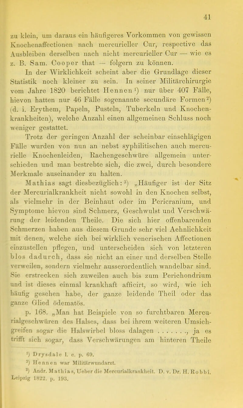 zu klein, um daraus ein häufigeres Vorkommen von gewissen Knochenaffcctionen nach mcrcuriellcr Cur, respective das Ausbleiben derselben nach nicht mercurieller Cur — wie es z. B. Sam. Cooper that — folgern zu können. In der Wirklichkeit scheint aber die Grundlage dieser Statistik noch kleiner zu sein. In seiner Militärchirurgie vom Jahre 1820 berichtet Hennen ') nur über 407 Fälle, hievon hatten nur 46 Fälle sogenannte secundäre Formen'^) (d. i. Erythem, Papeln, Pusteln, Tuberkeln und Knocheu- krankheiten), welche Anzahl einen allgemeinen Schluss noch weniger gestattet. Trotz der geringen Anzahl der scheinbar einschlägigen Fälle wurden von nun an nebst syphilitischen auch mercu- rielle Knochenleiden, Rachengeschwüre allgemein unter- schieden und man bestrebte sich, die zwei, durch besondere Merkmale auseinander zu halten. Mathias sagt diesbezüglich:^) „Häufiger ist der Sitz der Mercurialkrankheit nicht sowohl in den Knochen selbst, als vielmehr in der Beinhaut oder im Pericranium, und Symptome hievon sind Schmerz, Geschwulst und Verschwä- rung der leidenden Theile. Die sich hier offenbarenden Schmerzen haben aus diesem Grunde sehr viel Aehnlichkeit mit denen, welche sich bei wirklich venerischen Affectionen einzustellen pflegen, und unterscheiden sich von letzteren blos dadurch, dass sie nicht an einer und derselben Stelle verweilen, sondern vielmehr ausserordentlich wandelbar sind. Sie erstrecken sich zuweilen auch bis zum Perichondrium und ist dieses einmal krankhaft afficirt, so wird, wie ich häufig gesehen habe, der ganze leidende Theil oder das ganze Glied ödematös. p. 168. „Man hat Beispiele von so furchtbaren Mercu- rialgeschwüren des Halses, dass bei ihrem weiteren Umsich- greifen sogar die Halswirbel bloss dalagen , ja es trifft sich sogar, dass Verschwärungen am hinteren Theile ') Drysdale 1. c. p. 69. ^) Hennen war Militärwunclarzt. ^ AmJr. Mathia», Uebcr die Mercurialkraiiklieil. D. v. Dr. IT. Roljl)i. Leipzig 1822. p. I'J.'J.