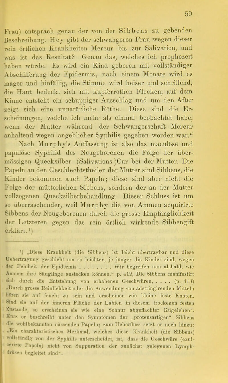 Frau) entspracli genau der von der Sibbens zu gebenden Beschreibung. Hey gibt der schwcangeren Frau wegen dieser rein örtlichen Krankheiten Mcrcur bis zur Salivation, und was ist das Resultat? Genau das, welches ich prophezeit haben würde. Es wird ein Kind geboren mit vollständiger Abschilferung der Epidermis, nach einem Monate wird es mager und hinfällig, die Stimme wird heiser und schrillend, die Haut bedeckt sich mit kupferrothen Flecken, auf dem Kinne entsteht ein schuppiger Ausschlag und um den After zeigt sich eine unnatürliche Rothe. Diese sind die Er- scheinungen, welche ich mehr als einmal beobachtet habe, wenn der Mutter während der Schwangerschaft Mercur anhaltend wegen angeblicher Syphilis gegeben worden war. Jsach Murphy's Auffassung ist also das maculöse und papulöse Syphilid des Neugeborenen die Folge der über- mässigen Quecksilber- (Salivations-)Cur bei der Mutter. Die Papeln an den Geschlechtstheilen der Mutter sind Sibbens, die Kinder bekommen auch Papeln; diese sind aber nicht die Folge der mütterlichen Sibbens, sondern der an der Mutter vollzogenen Quecksilberbehandlung. Dieser Schluss ist um so überraschender, weil Murphy die von Ammen acquirirte Sibbens der Xeugeborenen durch die grosse Empfänglichkeit der Letzteren gegen das rein örtlich wirkende Sibbengift erklärt. ') ') „Diese Krankheit (die Sibbens) ist leicht übertragbar und diese Uebertra^ng geschieht um so leichter, je jünger die Kinder sind, wegen der Feinheit der Epidermis Wir begreifen nun alsbald, wie Ammen ihre .Säuglinge anstecken können. p. il2, Die Sibbens manifestirt »ich durch die Entstehung von erhabenen Geschwüren, .... (p. 413) ,Durch grosse Reinlichkeit oder die Anwendung von adstringirenden Mitteln hören sie auf feucht zu sein und erscheinen wie kleine feste Knoten. Sind sie auf der inneren Fläche der Labien in diesem trockenen festen Znstande, so erscheinen sie wie eine Schnur abgeflachter Kügelchen. Kurz er beschreibt unter den Symptomen der „proteusartigen Sibbens die wohlbekannten nässenden Papeln; zum Ueberfluss setzt er noch hinzu: nEin cliarakteristische» Merkmal, welches diese Krankheit (die Sibbens) vollständig von der Syphilis imterscheidet, ist, dass die Geschwüre (exul- ccnrte Papeln; nicht von Suppuration der zunächst gelegenen Lymph- drüsen begleitet sind''.