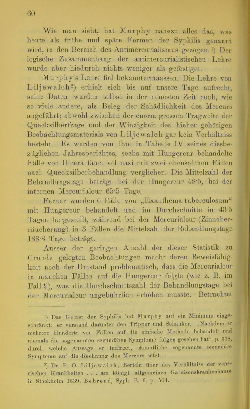 Wie man sieht, hat Murphy nahezu alles das, was heute als frühe und späte Formen der Syphilis genannt wird, in den Bereich des Antimercurialisraus gezogen.') Der logische Zusammenhang der antimercurialistischen Lehre Avurde aber hiedurch nichts weniger als gefestiget. Murphy's Lehre fiel bekanntermaassen. Die Lehre von Liljewalch^) erhielt sich bis auf unsere Tage aufrecht, seine Daten wurden selbst in der neuesten Zeit noch, wie so viele andere, als Beleg der Schädlichkeit des Mercurs angeführt; obwohl zwischen der enorm grossen Tragweite der Quecksilberfi-age und der Winzigkeit des hieher gehörigen Beobachtungsmaterials von Liljewalch gar kein Verhältniss besteht. Es werden von ihm in Tabelle IV seines diesbe- züglichen Jahresberichtes, sechs mit Hungercur behandelte Fälle von ülcera fauc. vel nasi mit zwei ebensolchen Fällen nach Quecksilberbehandlung verglichen. Die Mittelzahl der Behandlungstagc beträgt bei der Hungercur 48*5, bei der internen Mercurialcur 65'5 Tage. Ferner wurden 6 Fälle von „Exanthema tuberculosum mit Hungercur behandelt und im Durchschnitte in 435 Tagen hergestellt, während bei der Mercurialcur (Zinnober- räucherung) in 3 Fällen die Mittelzahl der Behandlungstage 133-3 Tage beträgt. Ausser der geringen Anzahl der dieser Statistik zu Grunde gelegten Beobachtungen macht deren Beweisfähig- keit noch der Umstand problematisch, dass die Mercurialcur in manchen Fällen auf die Hungercur folgte (wie z. B. im Fall 9), was die Durchschnittszahl der Behandlungstage bei der Mercurialcur ungebührlich erhöhen musste. Betrachtet ') Das Gebiet der Syphilis hat Murphy auf ein Minimum einge- schränkt; er verstand darunter den Tripper und Schanker. „Nachdem er mehrere Hunderte von Fällen auf die einfache Methode behandelt und niemals die sogenannten secundären Symptome folgen gesehen hat p. ;^78, durch welche Aussage er indirect, sämmtliche sogenannte secundäre Symptome auf die Rechnung des Mercurs setzt. 2) Dr. P. O. Liljewalch, Bericht über das Verhältniss der vene- rischen Krankheiten ... am königl. allgemeinen Garnisonskrankenhause in Stockholm 1839. Behrend, Syi)h. B. G. p. öOi.