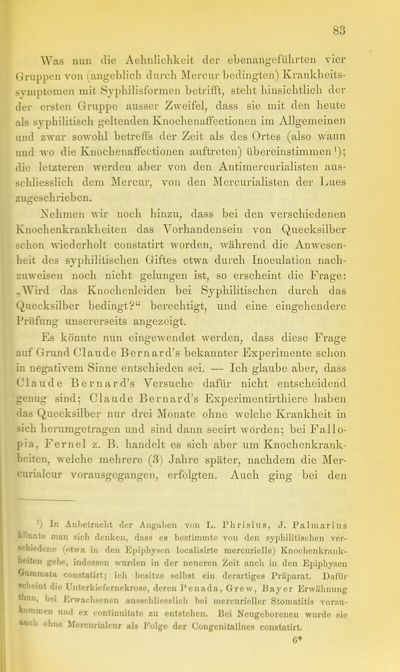 Was nun die Aehiiliclikcit der ebenangefülirten vier Gruppen von (^angeblicli durch Mercur bedingten) Krankheits- svniptomeii mit Syphilisformen betrifft, steht hinsichtlich der der ersten Gruppe ausser Zweifel, dass sie mit den heute als syphilitisch geltenden Knochenaffectionen im Allgemeinen und zwar sowohl betreffs der Zeit als des Ortes (also wann und wo die KnochenajßPectionen auftreten) übereinstimmen i); .lie letzteren werden aber von den Antimercurialisten aus- schliesslich dem Mercur, von den Mercurialisten der Lues zugeschrieben. Xehmen wir noch hinzu, dass bei den verschiedenen Knochenkrankheiten das Vorhandensein von Quecksilber schon wiederholt coustatirt worden, während die Anwesen- heit des syphilitischen Giftes etwa durch Inoculation nach- zuweisen noch nicht gelungen ist, so erscheint die Frage: ..Wird das Knochenleiden bei Syphilitischen durch das Quecksilber bedingt? berechtigt, und eine eingehendere Prüfung unsererseits angezeigt. Es könnte nun eingewendet werden, dass diese Frage auf Grund Claude Bernard's bekannter Experimente schon in negativem Sinne entschieden sei. — Ich glaube aber, dass Claude Bernard's Versuche dafür nicht entscheidend crenug sind; Claude Bernard's Experimentirthiere haben ■las Quecksilber nur drei Monate ohne welche Krankheit in sich herumgetragen und sind dann secirt worden; bei Fallo- pia, Fernel z. B. handelt es sich aber um Knochenkrank- heiten, welche mehrere (3) Jahre später, nachdem die Mer- curialcur vorausgegangen, erfolgten. Auch ging bei den ') In Anbetraclit der Aiigalien von L. Plirisius, J. Paliiiarius könnte man Bich denken, duss es bestimmte von den sypliilitisclien ver- schiedene (etwa in den Epip)iy.sen localisirte mercurielle) Knochenknuik- beiten gebe, inde.iscn wurden in der neueren Zeit auch in den Epipliysen Gnmmata con.statirt; ich besitze selbst ein derartiges Präparat. Dafür «cheint die Unterkiefernekrose, deren Penada, Grew, Bayer Erwähnung flnin, bei Erwachsenen ausschliesslich bei mercurieller Stomatitis vorzu- kommen und ex «ontinuitatc zu entstehen. Bei Neugeborenen wurde sie »och ohne Mercnrialcur als Folge der Cougcnitallues constatirt. 6*