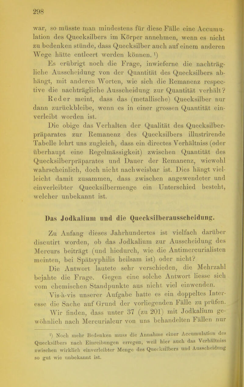 war, so müsste man mindestens für diese Fälle eine Accumu- lation des Quecksilbers im Körper annehmen, wenn es nicht zu bedenken stünde, dass Quecksilber auch auf einem andei-en Wege hätte entleert werden können. ') Es erübrigt noch die Frage, inwieferne die nachträg- liche Ausscheidung von der Quantität des Quecksilbers ab- hängt, mit anderen Worten, wie sich die Remanenz rcspec- tive die nachträgliche Ausscheidung zur Quantität verhält ? Red er meint, dass das (metallische) Quecksilber nur dann zui'ückbleibe, wenn es in einer grossen Quantität ein- verleibt worden ist. Die obige das Verhalten der Qualität des Quecksilber- präparates zur Remanenz des Quecksilbers illustrirende Tabelle lehrt uns zugleich, dass ein dircctes Verhältniss (oder überhaupt eine Regelmässigkeit) zwischen Quantität des Quecksilberpräparates u.nd Dauer der Remanenz, wiewohl wahrscheinlich, doch nicht nachweisbar ist. Dies hängt viel- leicht damit zusammen, dass zwischen angewendeter und einverleibter Quecksilbermenge ein Unterschied besteht, welcher unbekannt ist. Das Jodkaliiiin und die Quecksilberaiisscheidung. Zu Anfang dieses Jahrhundertes ist vielfach darüber discutirt worden, ob das Jodkalium zur Ausscheidung des Mercurs beiträgt (und hiedurch, wie die Antimercurialisten meinten, bei Spätsyphilis heilsam ist) oder nicht? Die Antwort lautete sehr verschieden, die Mehrzahl bejahte die Frage. Gegen eine solche Antwort Hesse sicli vom chemischen Standpunkte aus nicht viel einwenden. Vis-k-vis unserer Aufgabe hatte es ein doppeltes Inter- esse die Sache auf Grund der vorliegenden Fälle zu prüfen. Wir Huden, dass unter 37 (zu 201) mit Jodkalium ge- wöhnlich nach Mercurialcur von uns behandelten Fällen nur ') Noch mehr Bedenken muss die Annahme einer Aci-umulation des Quecksilbers nach Einreibungen erregen, weil hier auch das Verhältniss zwischen wirklich einverleibter Menge des Que( ksilbers und Ausscheidung so gut wie unbekannt ist.