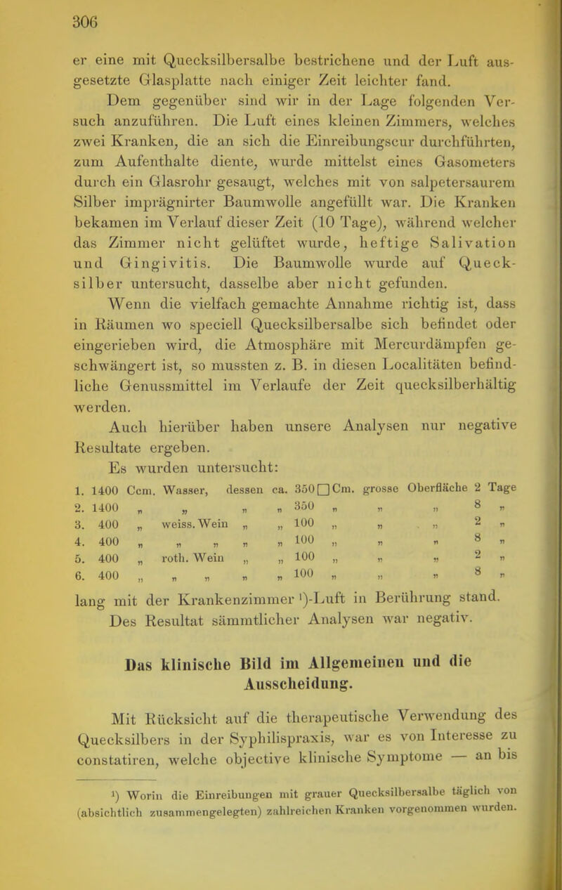 er eine mit Quecksilbersalbe bestricbene und der Luft aus- gesetzte Glasplatte iiacli einiger Zeit leichter fand. Dem gegenüber sind wir in der Lage folgenden Ver- such anzuführen. Die Luft eines kleinen Zimmers, welches zwei Kranken, die an sich die Einreibungscur durchführten, zum Aufenthalte diente, wurde mittelst eines Gasometers durch ein Glasrohr gesaugt, welches mit von salpetersaurem Silber imprägnirter Baumwolle angefüllt war. Die Kranken bekamen im Verlauf dieser Zeit (10 Tage), Avährend welcher das Zimmer nicht gelüftet wurde, heftige Salivation und Gingivitis. Die Baumwolle wurde auf Queck- silber untersucht, dasselbe aber nicht gefunden. Wenn die vielfach gemachte Annahme richtig ist, dass in Räumen wo speciell Quecksilbersalbe sich befindet oder eingerieben wird, die Atmosphäre mit Mercurdämpfen ge- schwängert ist, so mussten z. B. in diesen Localitäten befind- liche Genussmittel im Verlaufe der Zeit quccksilberhältig werden. Auch hierüber haben unsere Analysen nur negative Resultate ergeben. Es wurden untersucht: 1. 1400 Ccni. Wasser, dessen ca. 350□Cm. grosse Oberfläche 2 Tage 2. 1400 „ „ „ „ 3ÖÜ „ „ „ 8 „ 3. 400 „ weiss. Wein „ „ 100 4. 400 „ „ „ „ « 100 „ „ „ 8 „ 5. 400 „ rotli. Wein „ „ 100 „ „ „ 2 „ 6. 400 „ „ „ „ „ 100 „ „ « 8 „ lang mit der Krankenzimmer ')-Luft in Berührung stand. Des Resultat sämmtlicher Analysen war negativ. Das klinische Bild im Allgenieiiieu und die Ausscheidung. Mit Rücksicht auf die therapeutische Verwendung des Quecksilbers in der Syphilispraxis, war es von Interesse zu constatiren, welche objective klinische Symptome — an bis 1) Worin die Einreibungen mit grauer Quecksilbersalbe «iglicli von (absichtlich zusammengelegten) zahlreichen Kranken vorgenommen wurden.